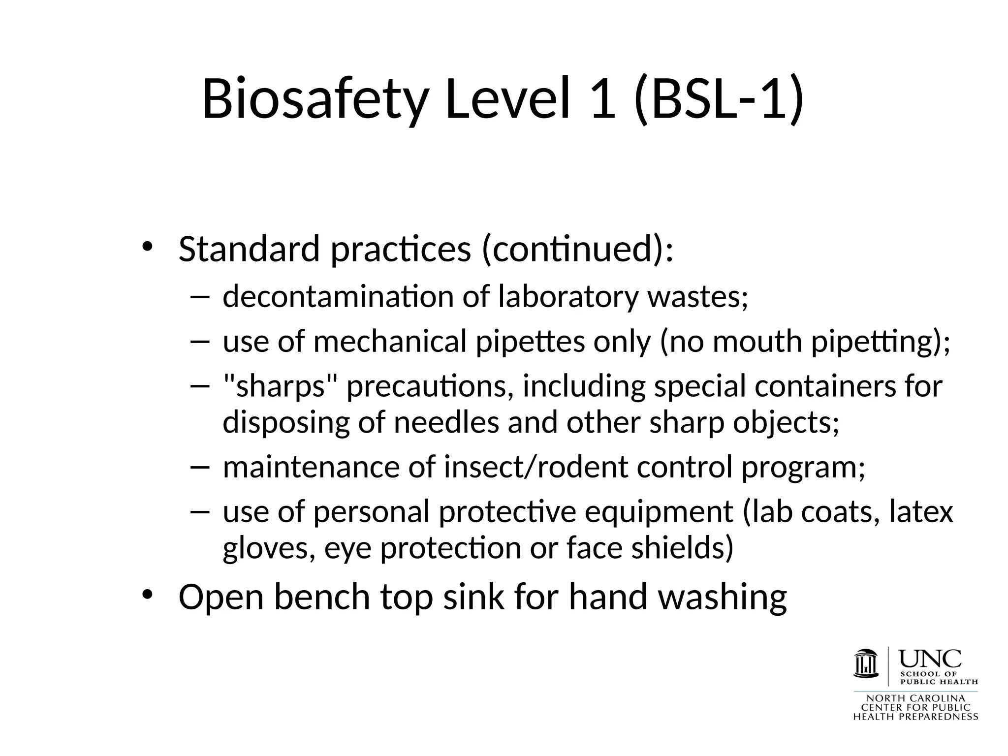 Biosafety Level 1 (BSL-1)
• Standard practices (continued):
– decontamination of laboratory wastes;
– use of mechanical pipettes only (no mouth pipetting);
– "sharps" precautions, including special containers for
disposing of needles and other sharp objects;
– maintenance of insect/rodent control program;
– use of personal protective equipment (lab coats, latex
gloves, eye protection or face shields)
• Open bench top sink for hand washing
 