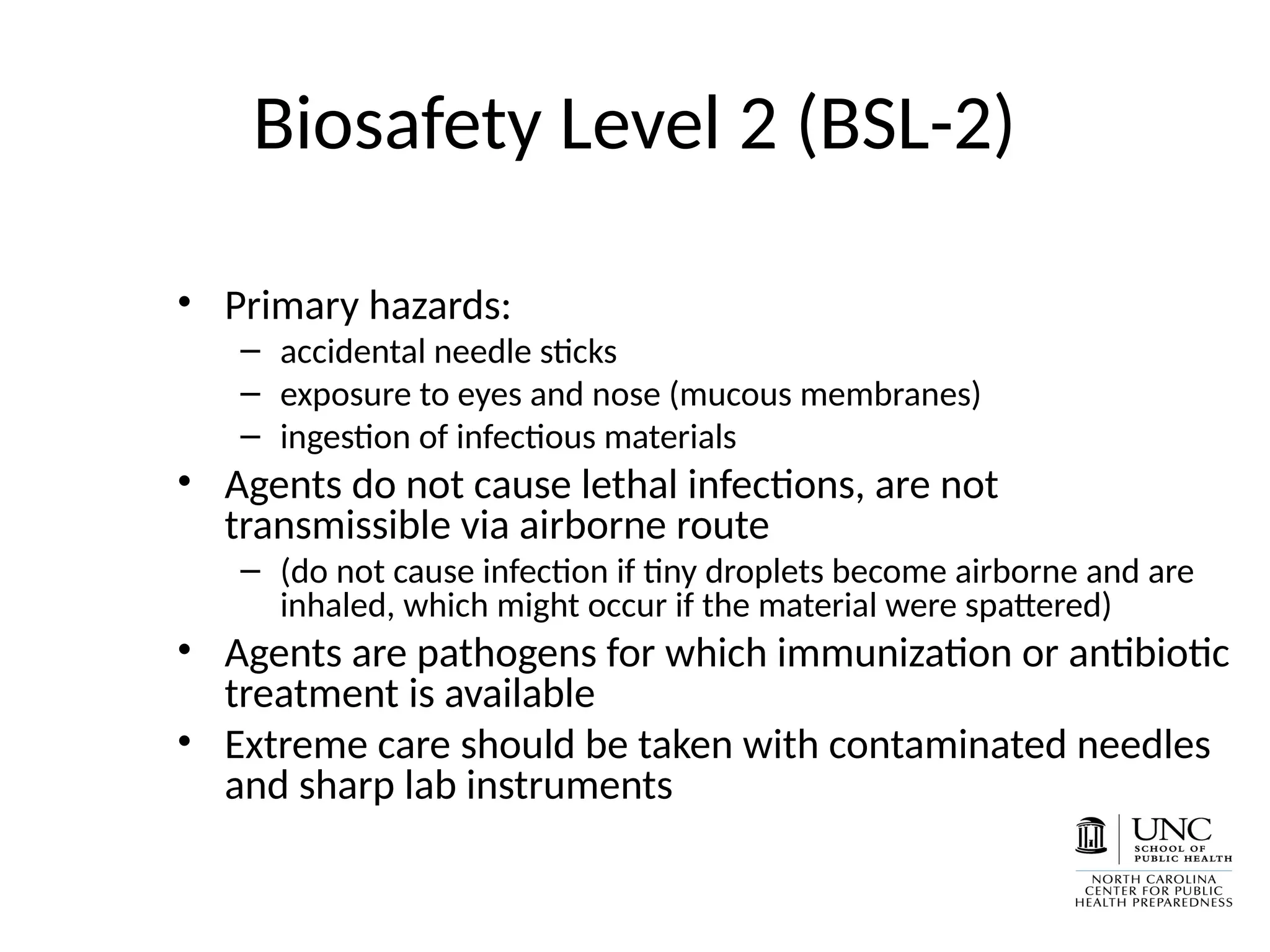 Biosafety Level 2 (BSL-2)
• Primary hazards:
– accidental needle sticks
– exposure to eyes and nose (mucous membranes)
– ingestion of infectious materials
• Agents do not cause lethal infections, are not
transmissible via airborne route
– (do not cause infection if tiny droplets become airborne and are
inhaled, which might occur if the material were spattered)
• Agents are pathogens for which immunization or antibiotic
treatment is available
• Extreme care should be taken with contaminated needles
and sharp lab instruments
 