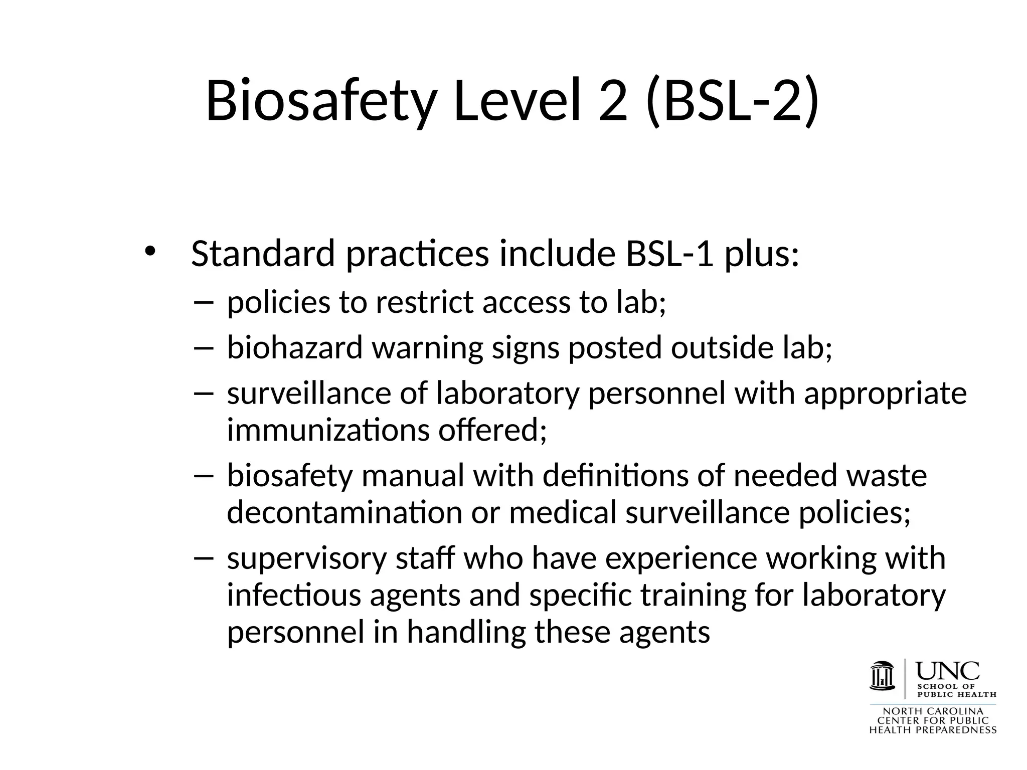 Biosafety Level 2 (BSL-2)
• Standard practices include BSL-1 plus:
– policies to restrict access to lab;
– biohazard warning signs posted outside lab;
– surveillance of laboratory personnel with appropriate
immunizations offered;
– biosafety manual with definitions of needed waste
decontamination or medical surveillance policies;
– supervisory staff who have experience working with
infectious agents and specific training for laboratory
personnel in handling these agents
 