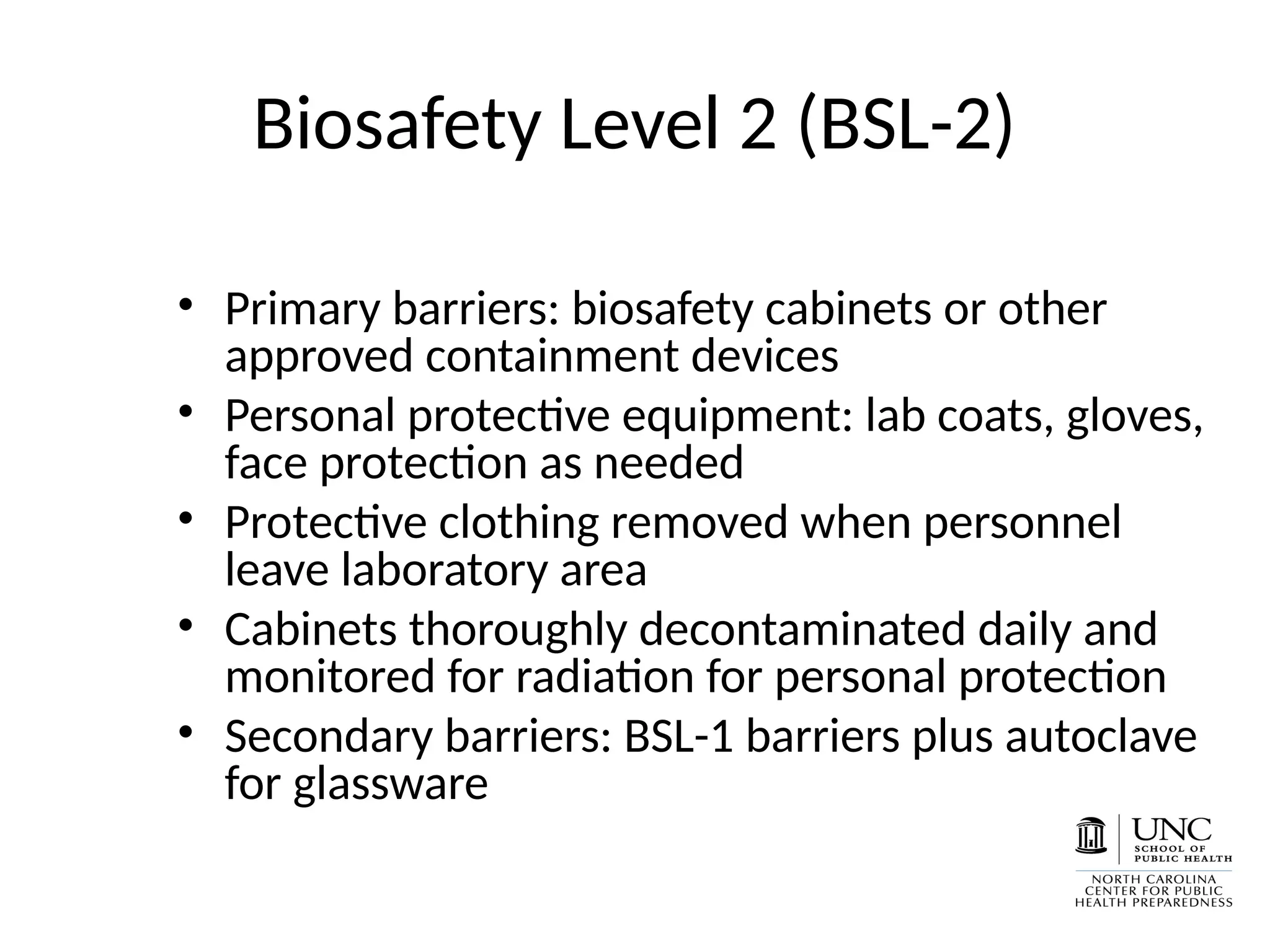 Biosafety Level 2 (BSL-2)
• Primary barriers: biosafety cabinets or other
approved containment devices
• Personal protective equipment: lab coats, gloves,
face protection as needed
• Protective clothing removed when personnel
leave laboratory area
• Cabinets thoroughly decontaminated daily and
monitored for radiation for personal protection
• Secondary barriers: BSL-1 barriers plus autoclave
for glassware
 