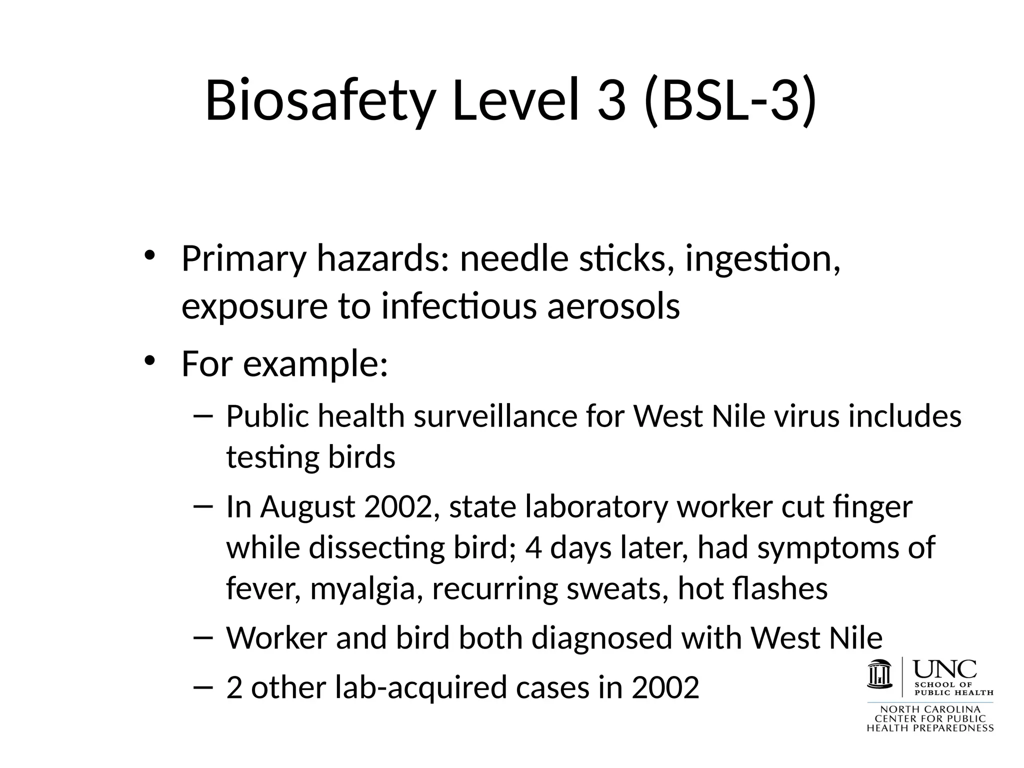 Biosafety Level 3 (BSL-3)
• Primary hazards: needle sticks, ingestion,
exposure to infectious aerosols
• For example:
– Public health surveillance for West Nile virus includes
testing birds
– In August 2002, state laboratory worker cut finger
while dissecting bird; 4 days later, had symptoms of
fever, myalgia, recurring sweats, hot flashes
– Worker and bird both diagnosed with West Nile
– 2 other lab-acquired cases in 2002
 