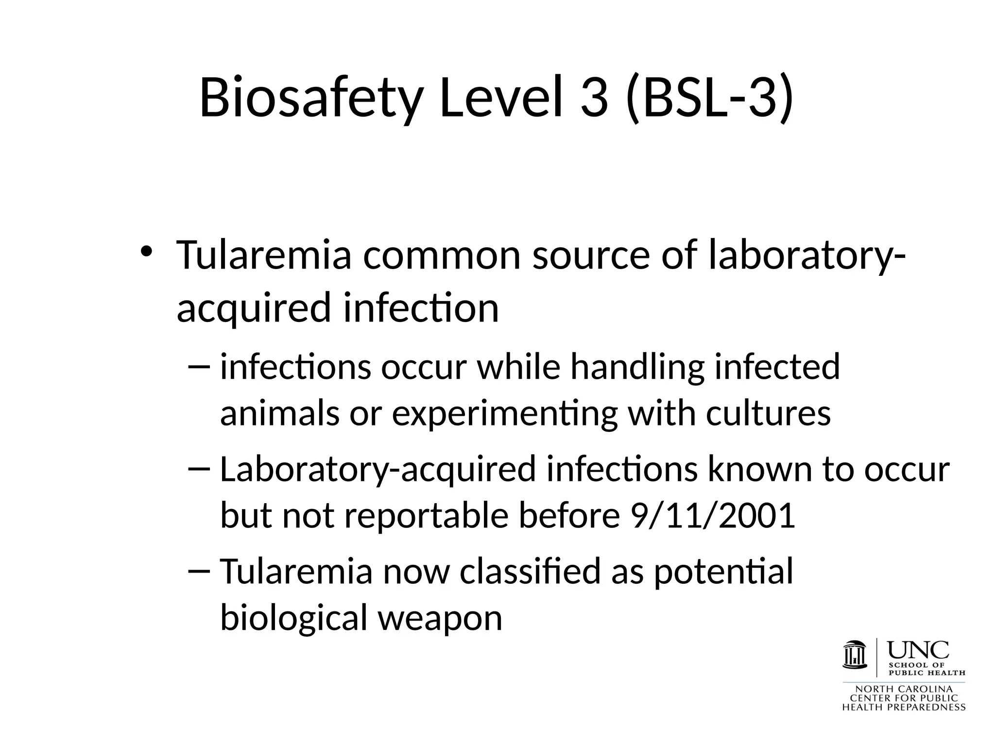 Biosafety Level 3 (BSL-3)
• Tularemia common source of laboratory-
acquired infection
– infections occur while handling infected
animals or experimenting with cultures
– Laboratory-acquired infections known to occur
but not reportable before 9/11/2001
– Tularemia now classified as potential
biological weapon
 