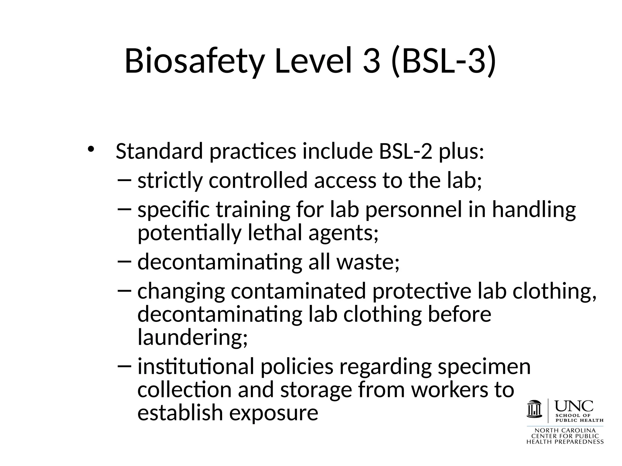Biosafety Level 3 (BSL-3)
• Standard practices include BSL-2 plus:
– strictly controlled access to the lab;
– specific training for lab personnel in handling
potentially lethal agents;
– decontaminating all waste;
– changing contaminated protective lab clothing,
decontaminating lab clothing before
laundering;
– institutional policies regarding specimen
collection and storage from workers to
establish exposure
 