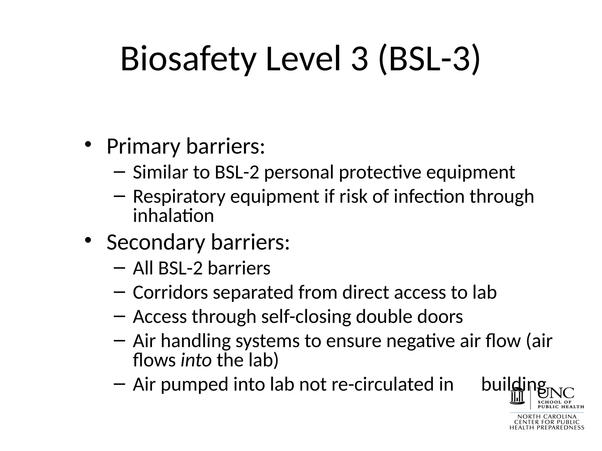 Biosafety Level 3 (BSL-3)
• Primary barriers:
– Similar to BSL-2 personal protective equipment
– Respiratory equipment if risk of infection through
inhalation
• Secondary barriers:
– All BSL-2 barriers
– Corridors separated from direct access to lab
– Access through self-closing double doors
– Air handling systems to ensure negative air flow (air
flows into the lab)
– Air pumped into lab not re-circulated in building
 