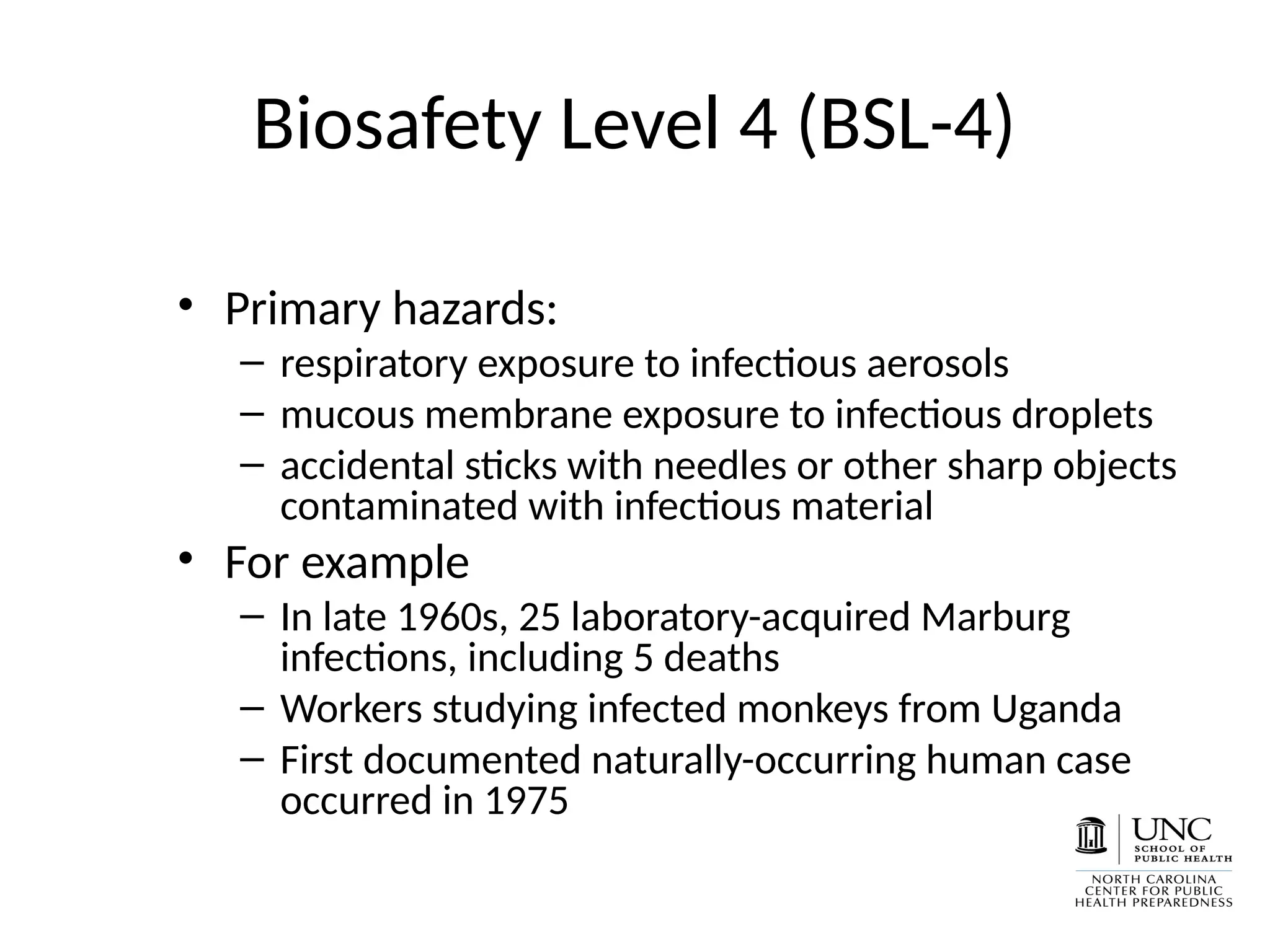 Biosafety Level 4 (BSL-4)
• Primary hazards:
– respiratory exposure to infectious aerosols
– mucous membrane exposure to infectious droplets
– accidental sticks with needles or other sharp objects
contaminated with infectious material
• For example
– In late 1960s, 25 laboratory-acquired Marburg
infections, including 5 deaths
– Workers studying infected monkeys from Uganda
– First documented naturally-occurring human case
occurred in 1975
 