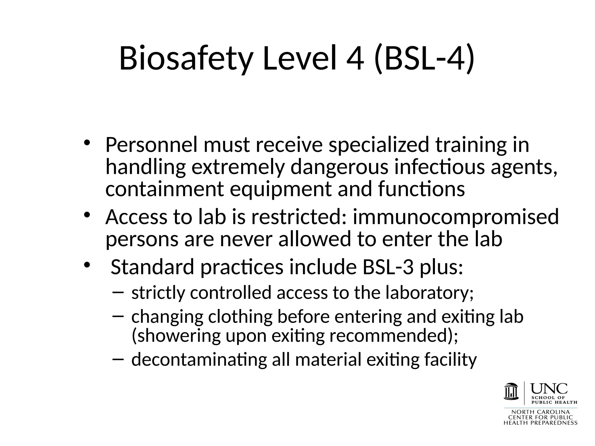 Biosafety Level 4 (BSL-4)
• Personnel must receive specialized training in
handling extremely dangerous infectious agents,
containment equipment and functions
• Access to lab is restricted: immunocompromised
persons are never allowed to enter the lab
• Standard practices include BSL-3 plus:
– strictly controlled access to the laboratory;
– changing clothing before entering and exiting lab
(showering upon exiting recommended);
– decontaminating all material exiting facility
 