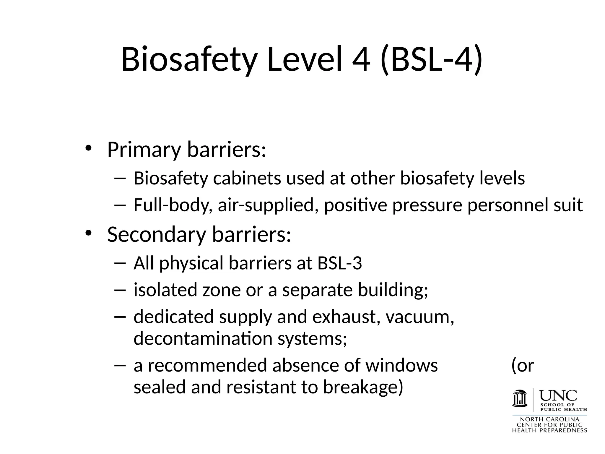 Biosafety Level 4 (BSL-4)
• Primary barriers:
– Biosafety cabinets used at other biosafety levels
– Full-body, air-supplied, positive pressure personnel suit
• Secondary barriers:
– All physical barriers at BSL-3
– isolated zone or a separate building;
– dedicated supply and exhaust, vacuum,
decontamination systems;
– a recommended absence of windows (or
sealed and resistant to breakage)
 