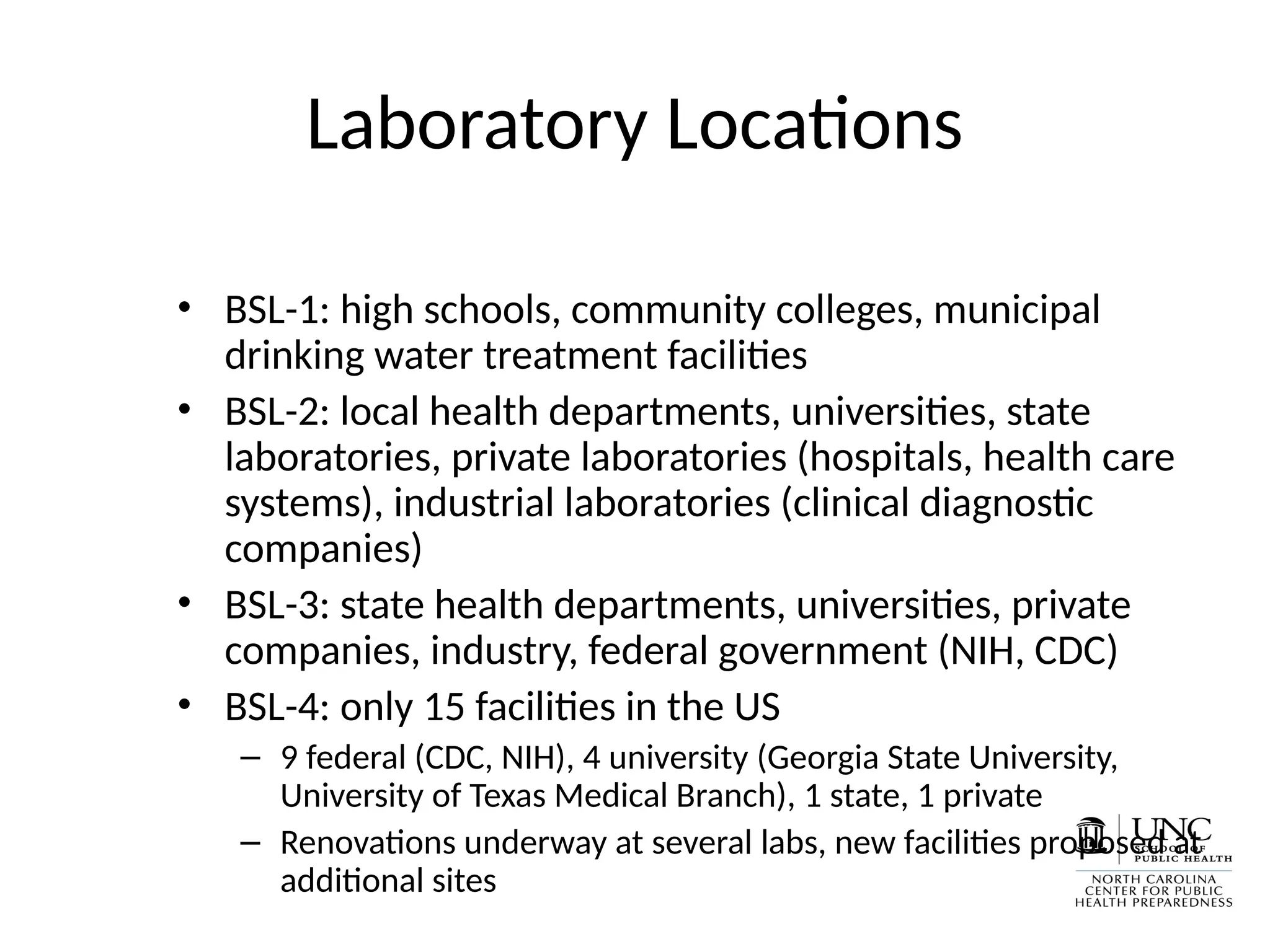 Laboratory Locations
• BSL-1: high schools, community colleges, municipal
drinking water treatment facilities
• BSL-2: local health departments, universities, state
laboratories, private laboratories (hospitals, health care
systems), industrial laboratories (clinical diagnostic
companies)
• BSL-3: state health departments, universities, private
companies, industry, federal government (NIH, CDC)
• BSL-4: only 15 facilities in the US
– 9 federal (CDC, NIH), 4 university (Georgia State University,
University of Texas Medical Branch), 1 state, 1 private
– Renovations underway at several labs, new facilities proposed at
additional sites
 