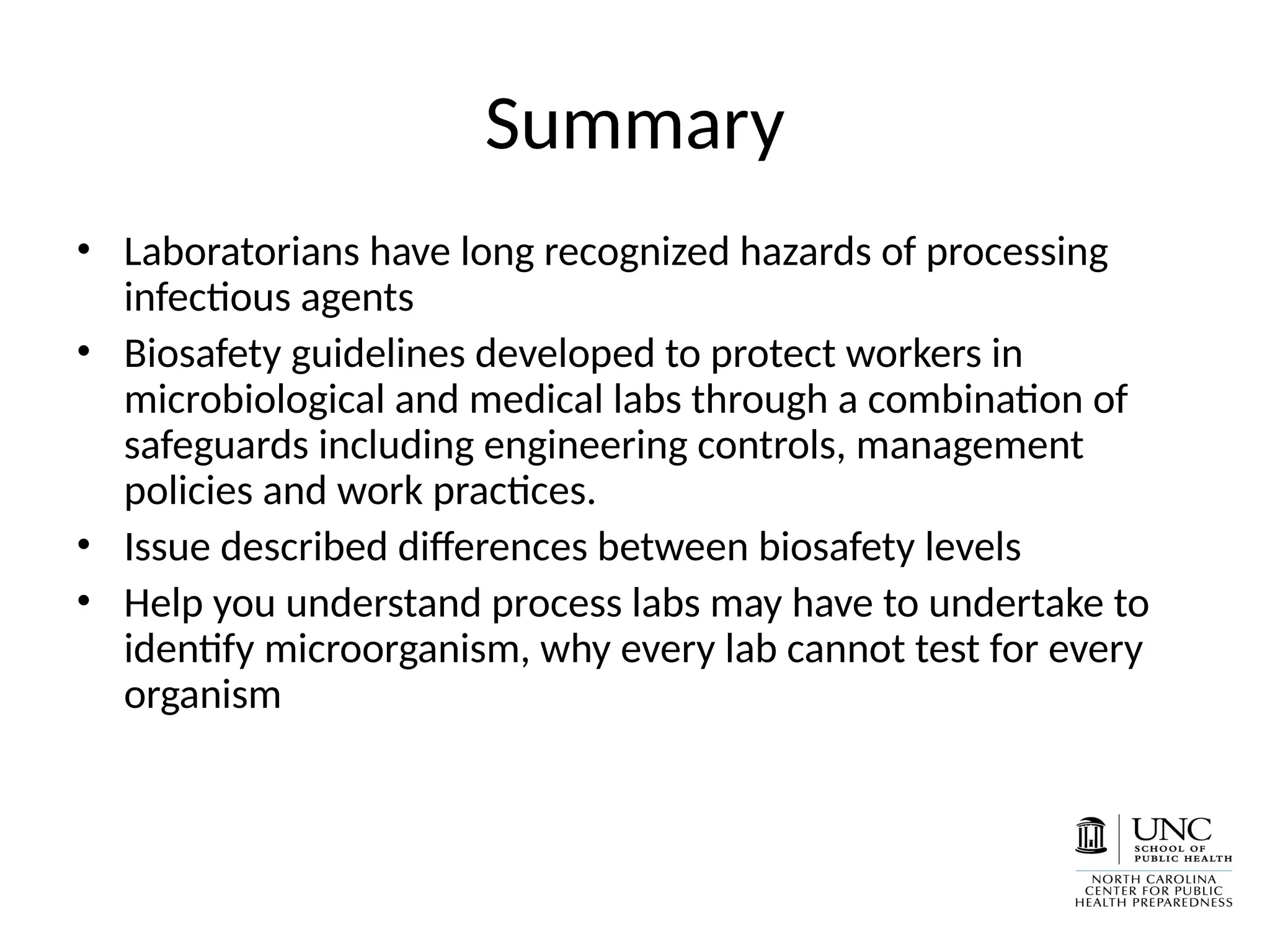 Summary
• Laboratorians have long recognized hazards of processing
infectious agents
• Biosafety guidelines developed to protect workers in
microbiological and medical labs through a combination of
safeguards including engineering controls, management
policies and work practices.
• Issue described differences between biosafety levels
• Help you understand process labs may have to undertake to
identify microorganism, why every lab cannot test for every
organism
 