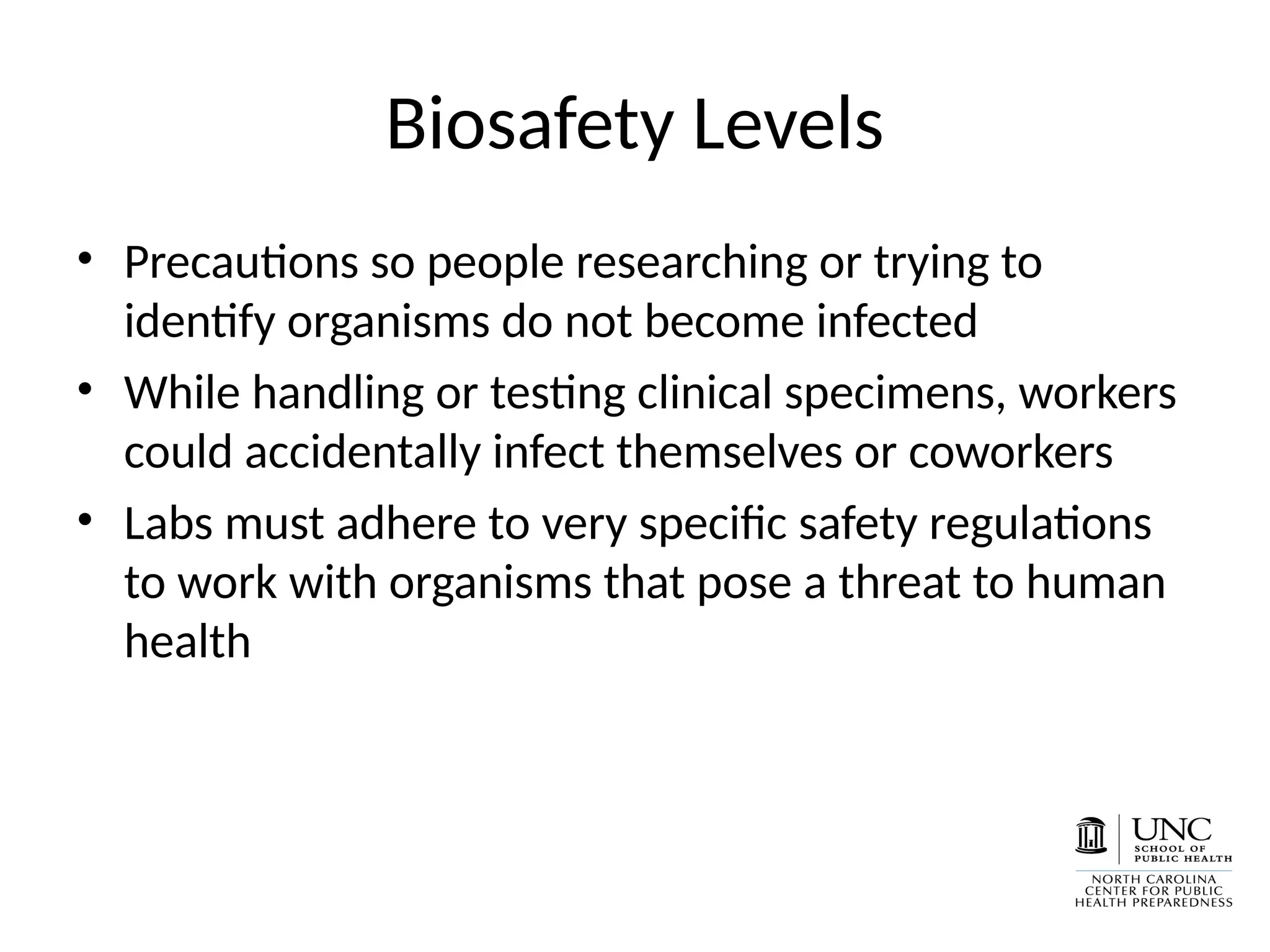 Biosafety Levels
• Precautions so people researching or trying to
identify organisms do not become infected
• While handling or testing clinical specimens, workers
could accidentally infect themselves or coworkers
• Labs must adhere to very specific safety regulations
to work with organisms that pose a threat to human
health
 