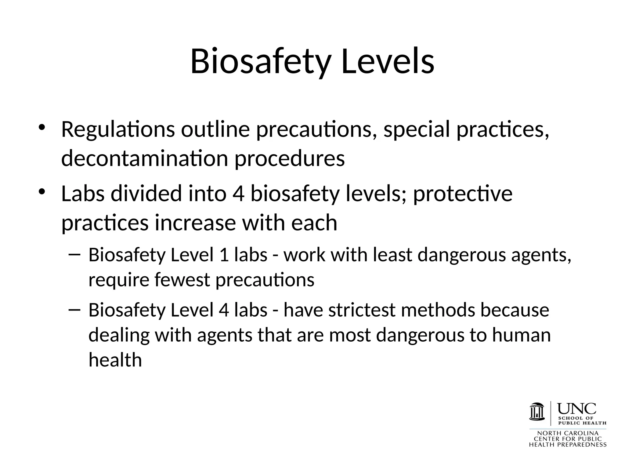 Biosafety Levels
• Regulations outline precautions, special practices,
decontamination procedures
• Labs divided into 4 biosafety levels; protective
practices increase with each
– Biosafety Level 1 labs - work with least dangerous agents,
require fewest precautions
– Biosafety Level 4 labs - have strictest methods because
dealing with agents that are most dangerous to human
health
 