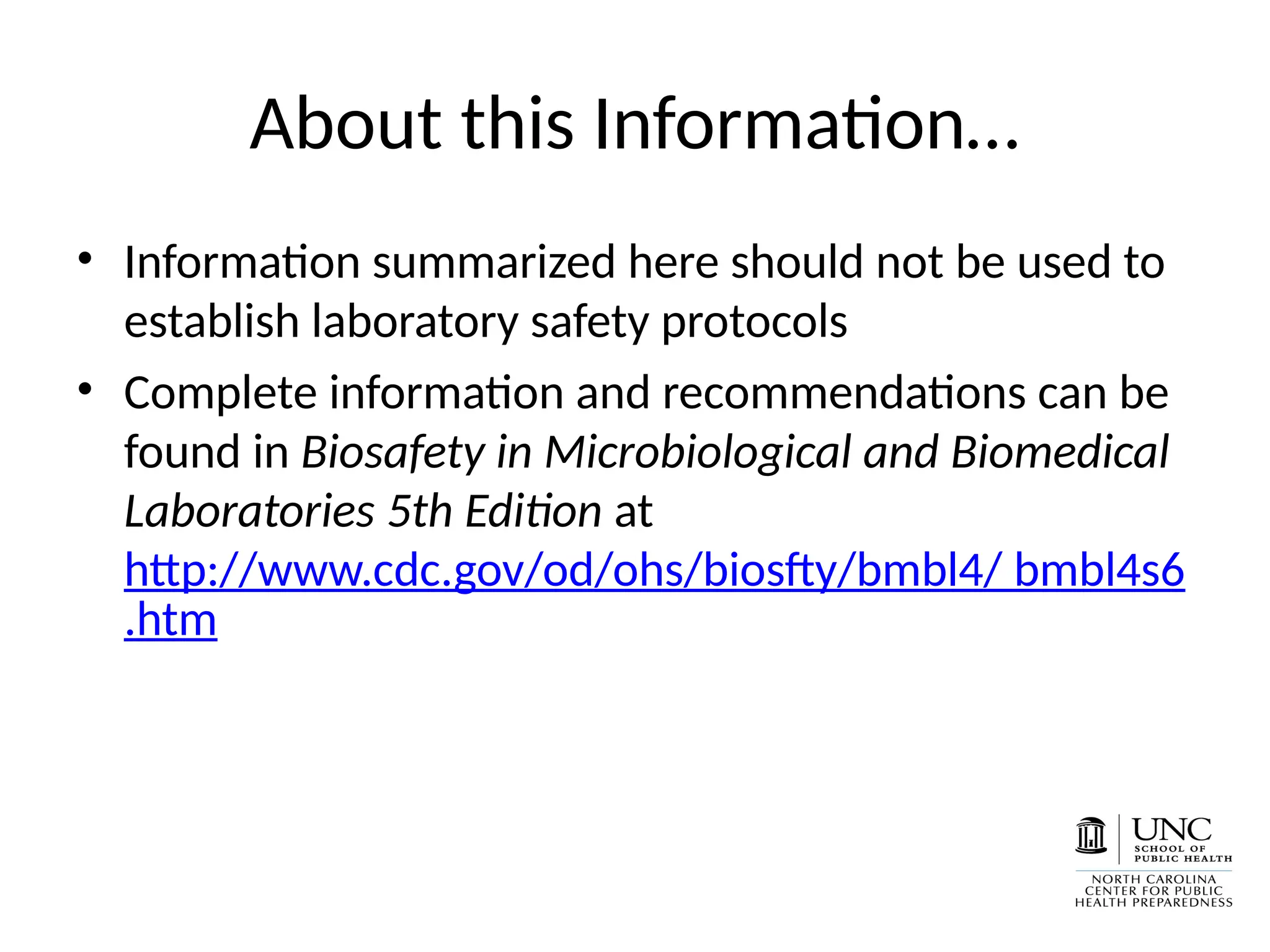 About this Information…
• Information summarized here should not be used to
establish laboratory safety protocols
• Complete information and recommendations can be
found in Biosafety in Microbiological and Biomedical
Laboratories 5th Edition at
http://www.cdc.gov/od/ohs/biosfty/bmbl4/ bmbl4s6
.htm
 