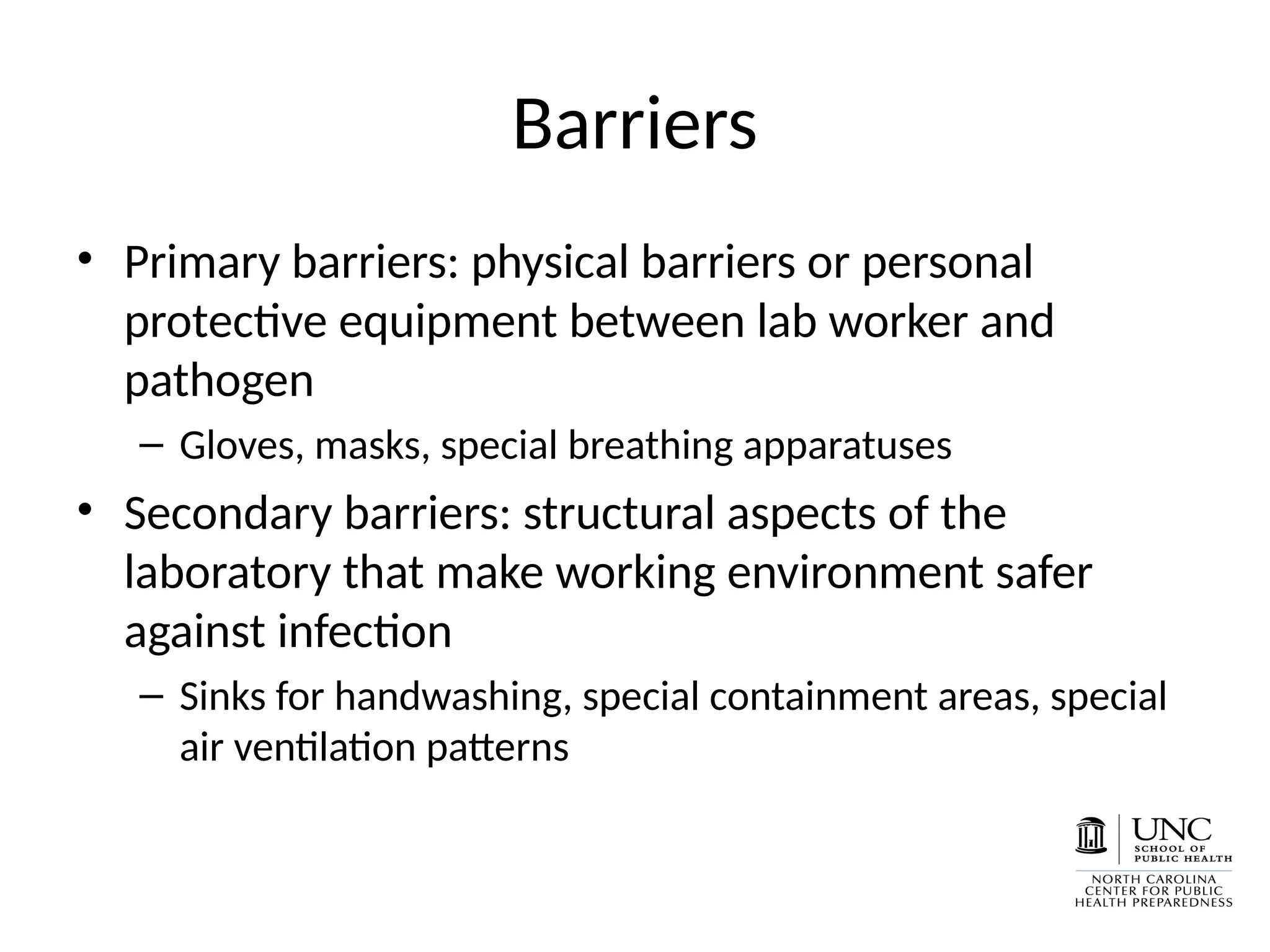 Barriers
• Primary barriers: physical barriers or personal
protective equipment between lab worker and
pathogen
– Gloves, masks, special breathing apparatuses
• Secondary barriers: structural aspects of the
laboratory that make working environment safer
against infection
– Sinks for handwashing, special containment areas, special
air ventilation patterns
 