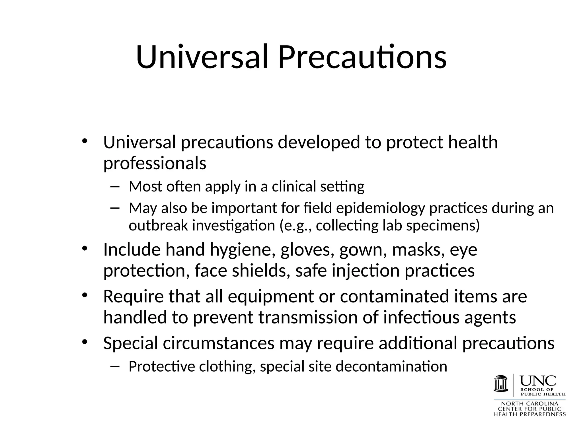Universal Precautions
• Universal precautions developed to protect health
professionals
– Most often apply in a clinical setting
– May also be important for field epidemiology practices during an
outbreak investigation (e.g., collecting lab specimens)
• Include hand hygiene, gloves, gown, masks, eye
protection, face shields, safe injection practices
• Require that all equipment or contaminated items are
handled to prevent transmission of infectious agents
• Special circumstances may require additional precautions
– Protective clothing, special site decontamination
 