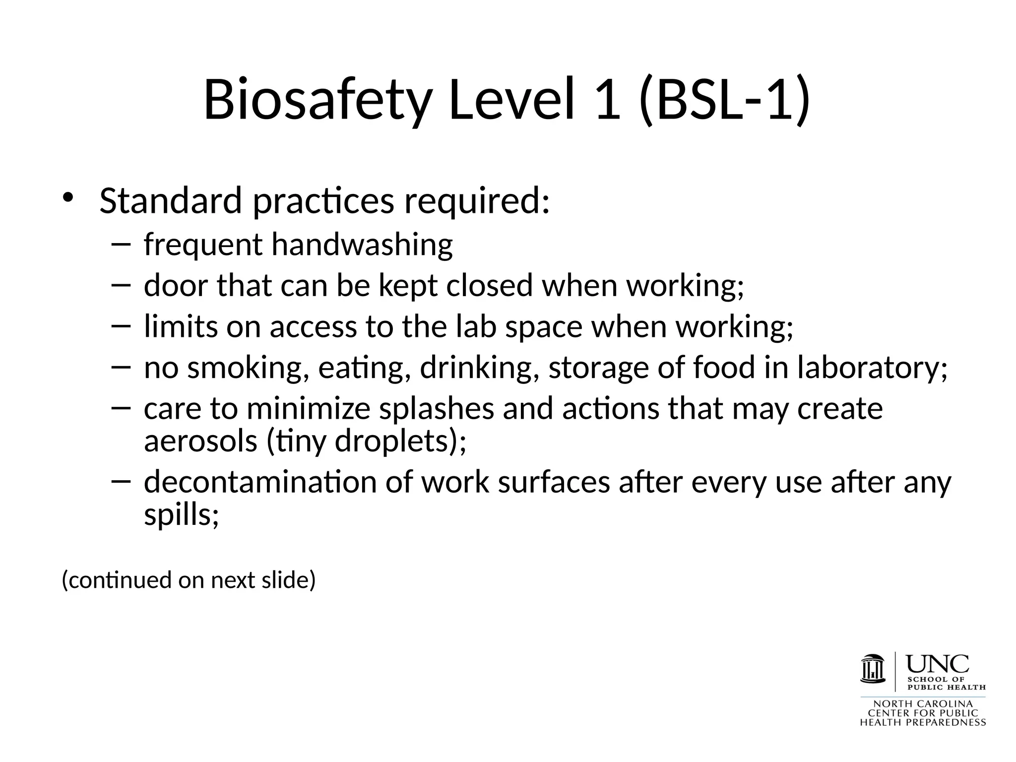 Biosafety Level 1 (BSL-1)
• Standard practices required:
– frequent handwashing
– door that can be kept closed when working;
– limits on access to the lab space when working;
– no smoking, eating, drinking, storage of food in laboratory;
– care to minimize splashes and actions that may create
aerosols (tiny droplets);
– decontamination of work surfaces after every use after any
spills;
(continued on next slide)
 