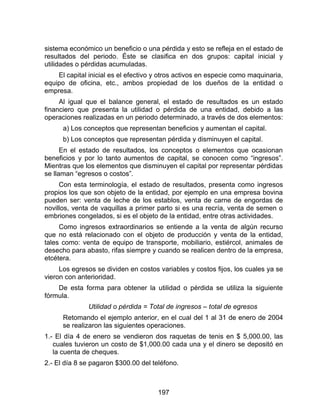 197
sistema económico un beneficio o una pérdida y esto se refleja en el estado de
resultados del periodo. Éste se clasifica en dos grupos: capital inicial y
utilidades o pérdidas acumuladas.
El capital inicial es el efectivo y otros activos en especie como maquinaria,
equipo de oficina, etc., ambos propiedad de los dueños de la entidad o
empresa.
Al igual que el balance general, el estado de resultados es un estado
financiero que presenta la utilidad o pérdida de una entidad, debido a las
operaciones realizadas en un periodo determinado, a través de dos elementos:
a) Los conceptos que representan beneficios y aumentan el capital.
b) Los conceptos que representan pérdida y disminuyen el capital.
En el estado de resultados, los conceptos o elementos que ocasionan
beneficios y por lo tanto aumentos de capital, se conocen como “ingresos”.
Mientras que los elementos que disminuyen el capital por representar pérdidas
se llaman “egresos o costos”.
Con esta terminología, el estado de resultados, presenta como ingresos
propios los que son objeto de la entidad, por ejemplo en una empresa bovina
pueden ser: venta de leche de los establos, venta de carne de engordas de
novillos, venta de vaquillas a primer parto si es una recría, venta de semen o
embriones congelados, si es el objeto de la entidad, entre otras actividades.
Como ingresos extraordinarios se entiende a la venta de algún recurso
que no está relacionado con el objeto de producción y venta de la entidad,
tales como: venta de equipo de transporte, mobiliario, estiércol, animales de
desecho para abasto, rifas siempre y cuando se realicen dentro de la empresa,
etcétera.
Los egresos se dividen en costos variables y costos fijos, los cuales ya se
vieron con anterioridad.
De esta forma para obtener la utilidad o pérdida se utiliza la siguiente
fórmula.
Utilidad o pérdida = Total de ingresos – total de egresos
Retomando el ejemplo anterior, en el cual del 1 al 31 de enero de 2004
se realizaron las siguientes operaciones.
1.- El día 4 de enero se vendieron dos raquetas de tenis en $ 5,000.00, las
cuales tuvieron un costo de $1,000.00 cada una y el dinero se depositó en
la cuenta de cheques.
2.- El día 8 se pagaron $300.00 del teléfono.
 