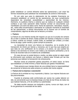 202
poder establecer un control eficiente sobre las operaciones y así crear las
formas necesarias para satisfacer las necesidades de control e información.
Es por esto que para la elaboración de los estados financieros es
necesario establecer un control de las operaciones, de cuyo cumplimiento
dependerá las veracidad, accesibilidad y oportunidad de los mismos.
Asimismo, la auditoria interna o externa que se realiza en cualquier entidad
conlleva a que toda operación debe hacerse constar en documentos que
manifiesten una serie de datos como: fecha de operación, naturaleza, importe,
etc., todos ellos encaminados a demostrar en cualquier momento la veracidad
de las operaciones, a dichos documentos se le conoce con el nombre de
comprobantes, algunos de ellos son la factura y el recibo.
 Factura
La factura es una historia escrita del negocio ya que es la prueba de compra
de un bien a cambio de dinero. Éstas pueden ser hechas a máquina o a mano
e indica: cuándo se compró, cuánto costo, la cantidad por unidad y el total,
forma de pago, quién vendió y quién compró el producto.
La necesidad de tener una factura es imperativa, es la prueba de la
transacción de dinero por bienes y viceversa, por lo que hay que exigirla por
que ésta es una verificación de la compra y el precio, se usa cuando los
bienes o los servicios no sirven o son malos y es necesario cambiarlos y es la
forma de recordar todo en el sistema de contabilidad.
En caso de que no exista factura o recibo, se debe anotar en algún papel
la información que contiene una factura y deberá estar firmado por las dos
personas que realizan la transacción de compraventa.
Muchas veces se presentan gastos pequeños; en estos casos, se tiene
que establecer un límite mínimo y hacer facturas por gastos misceláneos.
Toda persona que maneje dinero de una entidad tiene la responsabilidad
de conservar la factura de cada compra y/o cambio del monto original.
 Factura de la empresa o asociación
La factura de la entidad es muy importante y básica. Las mejores facturas son
las prenumeradas.
Cuando la empresa está conformada por socios los cuales laboran en
ella, es conveniente que la empresa tenga una lista de las firmas de todos los
que realicen facturas, a fin de verificar su autenticidad.
Se debe escribir siempre con bolígrafo o pluma, nunca con lápiz, con el
fin de garantizar la veracidad de los datos.
 