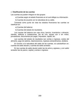 209
 Clasificación de las cuentas
Las cuentas se pueden integrar en dos grupos:
a) Cuentas según el estado financiero en el cual reflejan su información.
b) Cuentas de acuerdo con la naturaleza de su saldo.
Tomando como punto de vista los estados financieros las cuentas se
clasifican en:
a) Cuentas del balance
b) Cuentas del estado de resultados.
Las cuentas del balance son caja chica, bancos, inventarios o almacén,
clientes, edificios e instalaciones, pie de cría, equipo con o sin motor,
proveedores, documentos por pagar, impuestos, capital, etc.
Las cuentas del estado de resultados son ventas o ingresos, costos del
alimento, pago de salarios, depreciaciones, ingresos extraordinarios, etcétera.
En función a la naturaleza del saldo de las cuentas, se subclasifican en:
cuentas de saldo deudor y cuentas de saldo acreedor.
En las cuentas de saldo deudor están las de activo y egresos, y con saldo
acreedor las de pasivo, capital y ventas o ingresos.
 