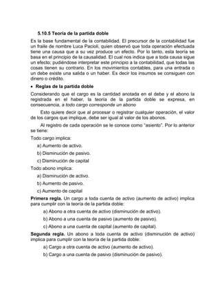 5.10.5 Teoría de la partida doble
Es la base fundamental de la contabilidad. El precursor de la contabilidad fue
un fraile de nombre Luca Pacioli, quien observó que toda operación efectuada
tiene una causa que a su vez produce un efecto. Por lo tanto, esta teoría se
basa en el principio de la causalidad. El cual nos indica que a toda causa sigue
un efecto; pudiéndose interpretar este principio a la contabilidad, que todas las
cosas tienen su contrario. En los movimientos contables, para una entrada o
un debe existe una salida o un haber. Es decir los insumos se consiguen con
dinero o crédito.
 Reglas de la partida doble
Considerando que el cargo es la cantidad anotada en el debe y el abono la
registrada en el haber, la teoría de la partida doble se expresa, en
consecuencia, a todo cargo corresponde un abono
Esto quiere decir que al procesar o registrar cualquier operación, el valor
de los cargos que implique, debe ser igual al valor de los abonos.
Al registro de cada operación se le conoce como “asiento”. Por lo anterior
se tiene:
Todo cargo implica:
a) Aumento de activo.
b) Disminución de pasivo.
c) Disminución de capital
Todo abono implica:
a) Disminución de activo.
b) Aumento de pasivo.
c) Aumento de capital
Primera regla. Un cargo a toda cuenta de activo (aumento de activo) implica
para cumplir con la teoría de la partida doble:
a) Abono a otra cuenta de activo (disminución de activo).
b) Abono a una cuenta de pasivo (aumento de pasivo).
c) Abono a una cuenta de capital (aumento de capital).
Segunda regla. Un abono a toda cuenta de activo (disminución de activo)
implica para cumplir con la teoría de la partida doble:
a) Cargo a otra cuenta de activo (aumento de activo).
b) Cargo a una cuenta de pasivo (disminución de pasivo).
 