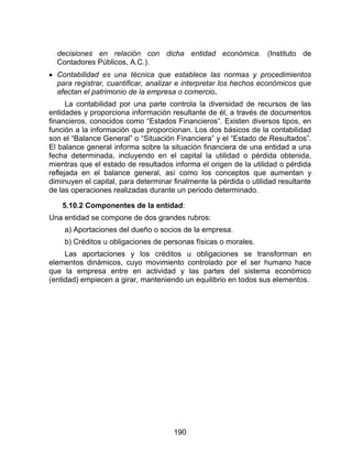 190
decisiones en relación con dicha entidad económica. (Instituto de
Contadores Públicos, A.C.).
 Contabilidad es una técnica que establece las normas y procedimientos
para registrar, cuantificar, analizar e interpretar los hechos económicos que
afectan el patrimonio de la empresa o comercio.
La contabilidad por una parte controla la diversidad de recursos de las
entidades y proporciona información resultante de él, a través de documentos
financieros, conocidos como “Estados Financieros”. Existen diversos tipos, en
función a la información que proporcionan. Los dos básicos de la contabilidad
son el “Balance General” o “Situación Financiera” y el “Estado de Resultados”.
El balance general informa sobre la situación financiera de una entidad a una
fecha determinada, incluyendo en el capital la utilidad o pérdida obtenida,
mientras que el estado de resultados informa el origen de la utilidad o pérdida
reflejada en el balance general, así como los conceptos que aumentan y
diminuyen el capital, para determinar finalmente la pérdida o utilidad resultante
de las operaciones realizadas durante un periodo determinado.
5.10.2 Componentes de la entidad:
Una entidad se compone de dos grandes rubros:
a) Aportaciones del dueño o socios de la empresa.
b) Créditos u obligaciones de personas físicas o morales.
Las aportaciones y los créditos u obligaciones se transforman en
elementos dinámicos, cuyo movimiento controlado por el ser humano hace
que la empresa entre en actividad y las partes del sistema económico
(entidad) empiecen a girar, manteniendo un equilibrio en todos sus elementos.
 