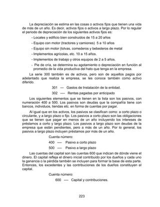 223
La depreciación se estima en las cosas o activos fijos que tienen una vida
de más de un año. Es decir, activos fijos o activos a largo plazo. Por lo regular
el periodo de depreciación de los siguientes activos fijos es:
- Locales y edificio bien construidos de 15 a 20 años
- Equipo con motor (tractores y camiones) 5 a 10 años
- Equipo sin motor (tolvas, comederos y bebederos de metal
- Implementos agrícolas, etc. 10 a 15 años.
- Implementos de trabajo y otros equipos de 2 a 5 años.
- Pie de cría, se determina su agotamiento o depreciación en función al
promedio de la vida productiva del hato que tenga en la empresa.
La serie 300 también es de activos, pero son de aquellos pagos por
adelantado que realiza la empresa, se les conoce también como activo
diferido.
301 --- Gastos de Instalación de la entidad.
302 ---- Rentas pagadas por anticipado
Los siguientes elementos que se tienen en la lista son los pasivos, con
numeración 400 a 500. Los pasivos son deudas que la compañía tiene con
bancos, individuos, tiendas etc. en forma de cuentas por pagar.
Al igual que en los activos, los pasivos se clasifican como: a corto plazo o
circulante, y a largo plazo o fijo. Los pasivos a corto plazo son las obligaciones
que se tienen que pagar en menos de un año incluyendo los intereses de
préstamos a corto y largo plazo. Los pasivos a largo plazo son deudas de la
empresa que están pendientes, pero a más de un año. Por lo general, los
pasivos a largo plazo incluyen préstamos por más de un año.
Cuenta número:
400 ---- Pasivo a corto plazo
500 ---- Pasivo a largo plazo
Las cuentas del capital son las cuentas 600 que indican de dónde viene el
dinero. El capital refleja el dinero inicial contribuido por los dueños y cada uno
la ganancia o la pérdida también se incluyen para formar la base de esta parte.
Entonces, los excedentes y las contribuciones de los dueños constituyen el
capital.
Cuenta número:
600 ---- Capital y contribuciones.
 