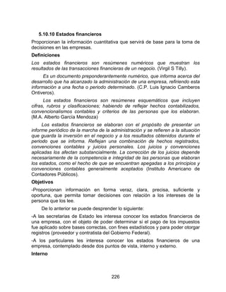 226
5.10.10 Estados financieros
Proporcionan la información cuantitativa que servirá de base para la toma de
decisiones en las empresas.
Definiciones
Los estados financieros son resúmenes numéricos que muestran los
resultados de las transacciones financieras de un negocio. (Virgil S Tilly).
Es un documento preponderantemente numérico, que informa acerca del
desarrollo que ha alcanzado la administración de una empresa, refiriendo esta
información a una fecha o periodo determinado. (C.P. Luis Ignacio Camberos
Ontiveros).
Los estados financieros son resúmenes esquemáticos que incluyen
cifras, rubros y clasificaciones; habiendo de reflejar hechos contabilizados,
convencionalismos contables y criterios de las personas que los elaboran.
(M.A. Alberto García Mendoza)
Los estados financieros se elaboran con el propósito de presentar un
informe periódico de la marcha de la administración y se refieren a la situación
que guarda la inversión en el negocio y a los resultados obtenidos durante el
periodo que se informa. Reflejan una combinación de hechos registrados,
convenciones contables y juicios personales. Los juicios y convenciones
aplicadas los afectan substancialmente. La corrección de los juicios depende
necesariamente de la competencia e integridad de las personas que elaboran
los estados, como el hecho de que se encuentran apegadas a los principios y
convenciones contables generalmente aceptados (Instituto Americano de
Contadores Públicos).
Objetivos
-Proporcionan información en forma veraz, clara, precisa, suficiente y
oportuna, que permita tomar decisiones con relación a los intereses de la
persona que los lee.
De lo anterior se puede desprender lo siguiente:
-A las secretarias de Estado les interesa conocer los estados financieros de
una empresa, con el objeto de poder determinar si el pago de los impuestos
fue aplicado sobre bases correctas, con fines estadísticos y para poder otorgar
registros (proveedor y contratista del Gobierno Federal).
-A los particulares les interesa conocer los estados financieros de una
empresa, contemplado desde dos puntos de vista, interno y externo.
Interno
 