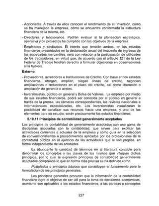 227
- Accionistas. A través de ellos conocen el rendimiento de su inversión, cómo
se ha manejado la empresa, cómo se encuentra conformada la estructura
financiera de la misma, etc.
- Directores y funcionarios. Podrán evaluar si la planeación estratégica,
operativa y de proyectos ha cumplido con los objetivos de la empresa.
- Empleados y sindicatos. El interés que tendrán ambos, en los estados
financieros presentados en la declaración anual del impuesto de ingresos de
las sociedades mercantiles, será con relación a la participación de utilidades
de los trabajadores, en virtud que, de acuerdo con el artículo 121 de la Ley
Federal de Trabajo tendrán derecho a formular objeciones en observaciones
si la hubiere.
Externo
- Proveedores, acreedores e Instituciones de Crédito. Con base en los estados
financieros, otorgan, amplían, niegan líneas de crédito, negocian
ampliaciones o reducciones en el plazo del crédito, así como liberación o
ampliación de garantía o avales.
- Inversionistas, público en general y Bolsa de Valores. La empresa por medio
de sus estados financieros, podrá ser conocida por el público en general a
través de la prensa, las cámaras correspondientes, las revistas nacionales e
internacionales especializadas, etc. Los inversionistas visualizarán la
posibilidad de canalizar sus recursos hacia una empresa, y uno de los
elementos para su estudio, serán precisamente los estados financieros.
5.10.11 Principios de contabilidad generalmente aceptados
Los principios de contabilidad de generalmente aceptados son una gama de
disciplinas asociadas con la contabilidad, que sirven para explicar las
actividades corrientes o actuales de la empresa y como guía en la selección
de convencionalismos o procedimientos aplicados por los profesionales de la
contaduría pública en el ejercicio de las actividades que le son propias, en
forma independiente de las entidades.
Es abundante la cantidad de términos en la literatura contable para
denominar los conceptos y las clases de los mismos que integran dichos
principios, por lo cual la expresión principios de contabilidad generalmente
aceptados comprende lo que en forma más precisa se ha definido como:
Postulados o principios básicos que constituyen el fundamento para la
formulación de los principios generales.
Los principios generales procuran que la información de la contabilidad
financiera logre el objetivo de ser útil para la toma de decisiones económicas,
asimismo son aplicables a los estados financieros, a las partidas o conceptos
 
