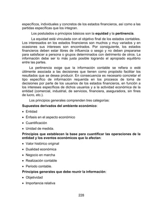 228
específicos, individuales y concretos de los estados financieros, así como a las
partidas específicas que los integran.
Los postulados o principios básicos son la equidad y la pertinencia.
La equidad está vinculada con el objetivo final de los estados contables.
Los interesados en los estados financieros son muchos y muy variados y en
ocasiones sus intereses son encontrados. Por consiguiente, los estados
financieros deben estar libres de influencia o sesgo y no deben prepararse
para satisfacer a persona o grupos determinados con detrimento de otros. La
información debe ser lo más justa posible logrando el apropiado equilibrio
entre las partes.
La pertinencia exige que la información contable se refiera o esté
útilmente asociada a las decisiones que tienen como propósito facilitar los
resultados que se desea producir. En consecuencia es necesario concretar el
tipo específico de información requerida en los procesos de toma de
decisiones por parte de los usuarios de los estados financieros, en función a
los intereses específicos de dichos usuarios y a la actividad económica de la
entidad (comercial, industrial, de servicios, financiera, aseguradora, sin fines
de lucro, etc.).
Los principios generales comprenden tres categorías:
Supuestos derivados del ambiente económico:
 Entidad
 Énfasis en el aspecto económico
 Cuantificación
 Unidad de medida.
Principios que establecen la base para cuantificar las operaciones de la
entidad y los eventos económicos que la afectan:
 Valor histórico original
 Dualidad económica
 Negocio en marcha
 Realización contable
 Periodo contable.
Principios generales que debe reunir la información:
 Objetividad
 Importancia relativa
 