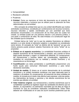 229
 Comparabilidad
 Revelación suficiente
 Prudencia
 Entidad. Como se menciono al inicio del documento es el conjunto de
recursos materiales y humanos que se utilizan para la obtención de fines
determinados, es una entidad.
Otro concepto de entidad dice que es una unidad identificable que realiza
actividades económicas, constituida por combinaciones de recursos humanos,
recursos naturales y capital, coordinados por una autoridad que toma
decisiones encaminadas a la consecución de los fines para los cuales fue
creada. La entidad puede ser una persona natural o una persona jurídica, o
una parte o combinación de ellas. No está limitada a la constitución legal de
las unidades que la componen.
Entidad deriva de “ente” por lo que los estados financieros se refieren
siempre a un ente donde el elemento subjetivo o propietario es considerado
como tercero. El concepto de "ente" es distinto del de "persona" ya que una
misma persona puede producir estados financieros de varios "entes" de su
propiedad.
 Énfasis en el aspecto económico. La contabilidad financiera enfatiza el
aspecto económico de las transacciones y eventos, aún cuando la forma
legal pueda discrepar y sugerir un tratamiento diferente. En consecuencia,
las transacciones y eventos deben ser considerados, registrados y
revelados en concordancia con su realidad y sentido financiero y no
meramente en su forma legal.
 Cuantificación Los datos ponderados o cuantificados proporcionan una
fuerte ayuda para comunicar información económica y para tomar
decisiones racionales.
 Unidad de medida. El dinero es el común denominador de la actividad
económica y la unidad monetaria constituye una base adecuada para la
medición y el análisis. En consecuencia, sin prescindir de otras unidades de
medida, la moneda es el medio más efectivo para expresar, ante las partes,
los intercambios de bienes y servicios y los efectos económicos de los
eventos que afectan a la entidad.
 Valor histórico original. Las transacciones y eventos económicos que la
contabilidad cuantifica se registran según las cantidades de efectivo que se
afecten, su equivalente o la estimación razonable que de ellos se haga al
momento en que se consideren realizados contablemente. Estas cifras
deberán ser modificadas en el caso de ocurrir eventos posteriores que las
 