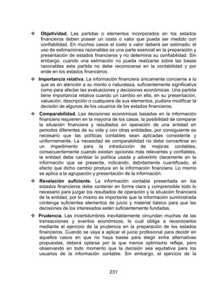231
 Objetividad. Las partidas o elementos incorporados en los estados
financieros deben poseer un costo o valor que pueda ser medido con
confiabilidad. En muchos casos el costo o valor deberá ser estimado; el
uso de estimaciones razonables es una parte esencial en la preparación y
presentación de estados financieros y no determina su confiabilidad. Sin
embargo, cuando una estimación no pueda realizarse sobre las bases
razonables esta partida no debe reconocerse en la contabilidad y por
ende en los estados financieros.
 Importancia relativa. La información financiera únicamente concierne a lo
que es en atención a su monto o naturaleza, suficientemente significativa
como para afectar las evaluaciones y decisiones económicas. Una partida
tiene importancia relativa cuando un cambio en ella, en su presentación,
valuación, descripción o cualquiera de sus elementos, pudiera modificar la
decisión de algunos de los usuarios de los estados financieros.
 Comparabilidad. Las decisiones económicas basadas en la información
financiera requieren en la mayoría de los casos, la posibilidad de comparar
la situación financiera y resultados en operación de una entidad en
periodos diferentes de su vida y con otras entidades, por consiguiente es
necesario que las políticas contables sean aplicadas consistente y
uniformemente. La necesidad de comparabilidad no debe convertirse en
un impedimento para la introducción de mejoras contables,
consecuentemente cuando existan opciones más relevantes y confiables,
la entidad debe cambiar la política usada y advertirlo claramente en la
información que se presenta, indicando, debidamente cuantificado, el
efecto que dicho cambio produce en la información financiera. Lo mismo
se aplica a la agrupación y presentación de la información.
 Revelación suficiente. La información contable presentada en los
estados financieros debe contener en forma clara y comprensible todo lo
necesario para juzgar los resultados de operación y la situación financiera
de la entidad, por lo mismo es importante que la información suministrada
contenga suficientes elementos de juicio y material básico para que las
decisiones de los interesados estén suficientemente fundadas.
 Prudencia. Las incertidumbres inevitablemente circundan muchas de las
transacciones y eventos económicos, lo cual obliga a reconocerlos
mediante el ejercicio de la prudencia en la preparación de los estados
financieros. Cuando se vaya a aplicar el juicio profesional para decidir en
aquellos casos en que no haya bases para elegir entre alternativas
propuestas, deberá optarse por la que menos optimismo refleje, pero
observando en todo momento que la decisión sea equitativa para los
usuarios de la información contable. Sin embargo, el ejercicio de la
 