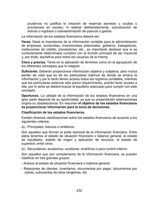 232
prudencia no justifica la creación de reservas secretas u ocultas o
provisiones en exceso, ni realizar deliberadamente, subvaluación de
activos o ingresos o sobreestimación de pasivos o gastos.
La información de los estados financieros deberá ser:
Veraz. Dada la importancia de la información contable para la administración
de empresas, accionistas, inversionistas potenciales, gobierno, trabajadores,
instituciones de crédito, proveedores, etc., es importante destacar que si es
correctamente determinada cumplirá con la función principal de ser imparcial
y, por ende, equitativa para todos los usuarios de la misma.
Clara y precisa. Tanto en la aplicación de términos como en la agrupación de
los diferentes conceptos que lo integran.
Suficiente. Deberán proporcionar información objetiva y subjetiva, pero nunca
perder de vista que es de los particulares internos de donde se emana la
información y por lo tanto tienen acceso todos los registros contables, mientras
que los particulares externos sólo previo requerimiento, podrán tener acceso a
ella, por lo tanto se deberá buscar el equilibrio adecuado para cumplir con este
concepto.
Oportunos. La utilidad de la información de los estados financieros en una
gran parte depende de su oportunidad, ya que su presentación extemporánea
origina su obsolescencia. En resumen el objetivo de los estados financieros
es proporcionar información para la toma de decisiones.
Clasificación de los estados financieros.
Existen diversas clasificaciones sobre los estados financieros de acuerdo a los
siguientes criterios:
a).- Principales, básicos o sintéticos:
Son aquellos que forman la parte esencial de la información financiera. Entre
estos tenemos el estado de situación financiera o balance general, el estado
de resultados, estado de origen y aplicación de recursos, el estado de
superávit, entre otros.
b).- Secundarios, accesorios, auxiliares, analíticos o para control interno:
Son aquellos que son complemento de la información financiera, se pueden
clasificar en tres grandes grupos:
- Anexos al estado de situación financiera o balance general:
- Relaciones de clientes, inventarios, documentos por pagar, documentos por
cobrar, subcuentas de otros renglones, etc.
 