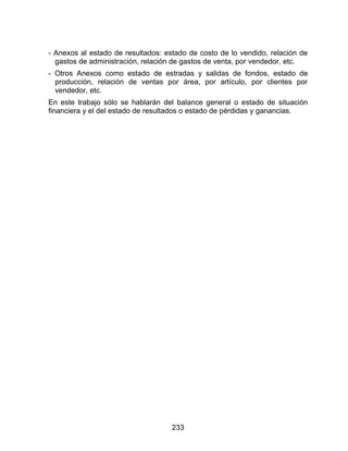 233
- Anexos al estado de resultados: estado de costo de lo vendido, relación de
gastos de administración, relación de gastos de venta, por vendedor, etc.
- Otros Anexos como estado de estradas y salidas de fondos, estado de
producción, relación de ventas por área, por artículo, por clientes por
vendedor, etc.
En este trabajo sólo se hablarán del balance general o estado de situación
financiera y el del estado de resultados o estado de pérdidas y ganancias.
 
