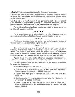 192
1. Capital (C), son las aportaciones de los dueños de la empresa.
2. Pasivo (P), son los créditos u obligaciones de personas físicas o morales
así como las obligaciones de la empresa que tendrán que liquidar en un
tiempo determinado.
3. Activo (A), es la transformación de las aportaciones de los dueños (capital)
y los créditos u obligaciones (pasivo) en elementos dinámicos, por ser
precisamente esta transformación la que dará actividad a la empresa.
Por lo anterior el capital y el pasivo se transformarán en activo, con lo que
se obtiene la ecuación contable.
A = C + P
Por lo tanto si se conoce el valor del activo y el valor del pasivo, entonces
se puede calcular el capital de la entidad, al restarle al activo el pasivo.
C = A - P
Asimismo si se sabe el valor del activo y del capital se podrá calcular el
valor del pasivo con sólo restarle el capital al activo.
P= A - C
Con la fusión del pasivo y del capital, se compran insumos como:
terrenos, instalaciones, vacas, sementales, equipos, mobiliario, equipo de
oficina, etc. Además con dicha fusión se pagan gastos de instalación,
medicamentos, alimentos, papelería, útiles o implementos, rentas o intereses
por anticipado, etc. Todos estos elementos forman el activo de la empresa.
A partir de los inventarios de los diferentes recursos o insumos con que
cuenta una entidad, es factible elaborar el balance general.
Ejemplo: elaboración de un balance general de una persona suponiendo
las siguientes situaciones:
a) Cuenta de cheques con $ 50,000.00.
b) Dispone de un automóvil el cual tuvo un valor total de $ 80,000.00 y
faltan por pagar 20 letras de $ 1,500.00 cada una.
c) Cuenta con ropa que ha costado $15,000.00. De ello sólo debe
$1,800.00.
d) Cuenta con diversos artículos deportivos, de fotografía y de música con
un valor de $ 25,000.00, liquidados.
e) Libros, cuadernos y otros artículos escolares con un valor de $1
2,000.00, todo ello se pagó con tarjeta de crédito, la cantidad que debe
es de $ 4,500.00.
 