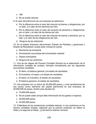 238
c. 188.
d. No se puede calcular.
9. El valor del patrimonio de una empresa se determina:
a. Por la diferencia entre el valor del conjunto de bienes y obligaciones, por
un lado, y el valor de los derechos por otro.
b. Por la diferencia entre el valor del conjunto de derechos y obligaciones,
por un lado, y el valor de los bienes por otro.
c. Por la diferencia entre el valor del conjunto de bienes y derechos, por un
lado, y el valor de las obligaciones por otro.
d. Ninguna de las anteriores.
10. En el estado financiero denominado "Estado de Pérdidas y ganancias o
Estado de Resultados" puede estar incluida la cuenta:
a. Elementos de transporte
b. Amortización acumulada del inmovilizado material
c. Gastos anticipados
d. Ninguna de las anteriores
11. Una de las etapas del Proceso Contable General es la elaboración de la
información contable de síntesis, formada normalmente por los siguientes
documentos contables:
a. El diario, el balance general y el estado de resultados.
b. El inventario, el mayor y el estado de resultados.
c. El diario, el inventario, el estado de resultados.
d. El balance general y el estado de resultados.
12. Una empresa con un activo de 50,000,000 pesos, y unas aportaciones de
sus socios (único elemento del capital patrimonial en esa empresa) de
20,000,000 de pesos, tendrá unas deudas de:
a. 70,000,000 pesos.
b. No se puede saber porque falta información de los gastos e ingresos.
c. 30,000,000 pesos.
d. 45,000,000 pesos.
13. Tratándose de las anotaciones contables básicas, si nos centramos en los
hechos contables simples, sabiendo que la primera anotación se refiere al
Debe y la segunda al Haber, ¿Cuál será la relación correcta:
 