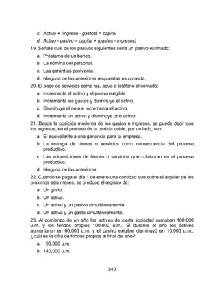 240
c. Activo + (ingreso - gastos) = capital
d. Activo - pasivo = capital + (gastos - ingresos)
19. Señale cuál de los pasivos siguientes sería un pasivo estimado:
a. Préstamo de un banco.
b. La nómina del personal.
c. Las garantías postventa.
d. Ninguna de las anteriores respuestas es correcta.
20. El pago de servicios como luz, agua o teléfono al contado:
a. Incrementa el activo y el pasivo exigible.
b. Incrementa los gastos y disminuye el activo.
c. Disminuye el neto e incrementa el activo.
d. Incrementa un activo y disminuye otro activo.
21. Desde la posición moderna de los gastos e ingresos, se puede decir que
los ingresos, en el proceso de la partida doble, por un lado, son:
a. El equivalente a una ganancia para la empresa.
b. La entrega de bienes o servicios como consecuencia del proceso
productivo.
c. Las adquisiciones de bienes o servicios que colaboran en el proceso
productivo.
d. Ninguna de las anteriores.
22. Cuando se paga el día 1 de enero una cantidad que cubre el alquiler de los
próximos seis meses, se produce el registro de:
a. Un gasto.
b. Un activo.
c. Un activo y un pasivo simultáneamente.
d. Un activo y un gasto simultáneamente.
23. Al comienzo de un año los activos de cierta sociedad sumaban 180,000
u.m. y los fondos propios 100,000 u.m.. Si durante el año los activos
aumentaron en 60,000 u.m. y el pasivo exigible disminuyó en 10,000 u.m.,
¿cuál es la cifra de fondos propios al final del año?:
a. 90,000 u.m.
b. 140,000 u.m.
 