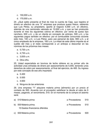 241
c. 150,000 u.m.
d. 170,000 u.m.
24. ¿Qué saldo presenta al final de mes la cuenta de Caja, que registra el
dinero en efectivo de una “X” empresa que produce queso fresco, sabiendo
que Luis Pérez, su propietario, aportó al negocio 5,000 u.m. en efectivo,
además de una camioneta valorada en 10,000 u.m. y que se han producido
durante el mes los siguientes cobros en efectivo: por venta de queso tipo
ranchero, 600 u.m. y de un cliente en concepto de anticipo, 500 u.m. y los
siguientes pagos también en efectivo: por el combustible consumido durante
este mes, 140 u.m.; a Luis Pérez, para uso personal de éste, 900 u.m. y al
único empleado de la empresa, 160 u.m. La mitad de este último importe es el
sueldo del mes y el resto corresponde a un anticipo a descontar en las
nóminas de los próximos tres meses:
a. 5,730 u.m.
b. 4,730 u.m.
c. 3,830 u.m.
d. Otra cifra.
25. Usted especialista en bovinos de leche obtiene en su primer año de
actividad unas entradas de dinero por asesoramiento de 5,000, teniendo unos
derechos de cobro por asesoramiento, al final del ejercicio, de 400. Su ingreso
por este concepto de ese año importará:
a. 5.400
b. 5.000
c. 4.600
d. Ninguna de las anteriores
26. Una empresa “Y” adquiere materia prima (alimento) por un precio al
contado de 500. Acuerda con el proveedor satisfacer la deuda al cabo de 6
meses, pagando, al vencimiento, 510. En el momento de la compra el asiento
será:
a) 510 Materia prima a Proveedores 510
b) 500
10
Materia prima.
Gastos financieros diferidos
a Proveedores 510
c) 500 Materia prima a Proveedores 500
 