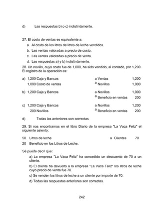 242
d) Las respuestas b) o c) indistintamente.
27. El costo de ventas es equivalente a:
a. Al costo de los litros de litros de leche vendidos.
b. Las ventas valoradas a precio de costo.
c. Las ventas valoradas a precio de venta.
d. Las respuestas a) y b) indistintamente.
28. Un novillo, cuyo costo fue de 1,000, ha sido vendido, al contado, por 1,200.
El registro de la operación es:
a) 1,200
1,000
Caja y Bancos
Costo de ventas
a
a
Ventas
Novillos
1,200
1,000
b) 1,200 Caja y Bancos a
a
Novillos
Beneficio en ventas
1,000
200
c) 1,200
200
Caja y Bancos
Novillos
a
a
Novillos
Beneficio en ventas
1,200
200
d) Todas las anteriores son correctas
29. Si nos encontramos en el libro Diario de la empresa "La Vaca Feliz" el
siguiente asiento:
50
20
Litros de leche
Beneficio en los Litros de Leche.
a Clientes 70
Se puede decir que:
a) La empresa "La Vaca Feliz" ha concedido un descuento de 70 a un
cliente.
b) El cliente ha devuelto a la empresa "La Vaca Feliz" los litros de leche
cuyo precio de venta fue 70.
c) Se venden los litros de leche a un cliente por importe de 70.
d) Todas las respuestas anteriores son correctas.
 