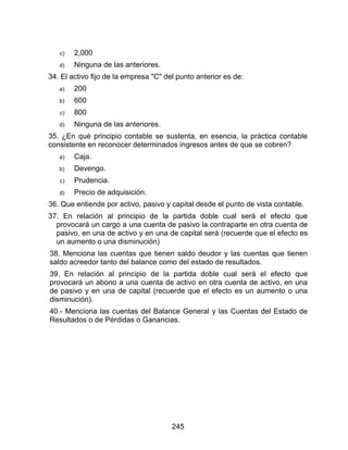 245
c) 2,000
d) Ninguna de las anteriores.
34. El activo fijo de la empresa "C" del punto anterior es de:
a) 200
b) 600
c) 800
d) Ninguna de las anteriores.
35. ¿En qué principio contable se sustenta, en esencia, la práctica contable
consistente en reconocer determinados ingresos antes de que se cobren?
a) Caja.
b) Devengo.
c) Prudencia.
d) Precio de adquisición.
36. Que entiende por activo, pasivo y capital desde el punto de vista contable.
37. En relación al principio de la partida doble cual será el efecto que
provocará un cargo a una cuenta de pasivo la contraparte en otra cuenta de
pasivo, en una de activo y en una de capital será (recuerde que el efecto es
un aumento o una disminución)
38. Menciona las cuentas que tienen saldo deudor y las cuentas que tienen
saldo acreedor tanto del balance como del estado de resultados.
39. En relación al principio de la partida doble cual será el efecto que
provocará un abono a una cuenta de activo en otra cuenta de activo, en una
de pasivo y en una de capital (recuerde que el efecto es un aumento o una
disminución).
40.- Menciona las cuentas del Balance General y las Cuentas del Estado de
Resultados o de Pérdidas o Ganancias.
 