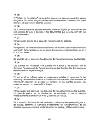 247
10. (d)
El "Estado de Resultados" surge de los asientos de las cuentas de los gastos
e ingresos. Por tanto, ninguna de las cuentas reseñadas pueden formar parte
de ellas, ya que son del Balance General.
11. (d)
Es la última etapa del proceso contable, como es lógico, ya que se trata de
una síntesis de todo el ejercicio y los documentos que la componen son las
cuentas anuales.
12. (c)
Por aplicación directa de la Ecuación Fundamental del Balance.
13. (b)
Por ejemplo, se incrementa cualquier cuenta de Activo a consecuencia de una
aportación del empresario o de un socio. Las opciones representadas en a) y
c) son imposibles.
14. (d)
De acuerdo con el Convenio Fundamental del Funcionamiento de las Cuentas.
15. (a)
Las cuentas de resultados son cuentas del Capital y, de acuerdo con el
Convenio Fundamental del Funcionamiento de las Cuentas, las disminuciones
de tales cuentas implican cargos.
16. (b)
Porque en él se reflejan todas las variaciones sufridas en cada una de las
cuentas y permite conocer el saldo final de cada una de ellas. Precisamente, la
información resumen del período se contiene en las cuentas anuales, las
cuales se forman con estos saldos finales.
17. (c)
Por aplicación del Convenio Fundamental del Funcionamiento de las Cuentas.
Un ejemplo podría ser la distribución del resultado, no hecha efectiva
inmediatamente: disminuye un Neto y aumenta un Pasivo.
18. (a)
Es la ecuación fundamental del patrimonio, incluyendo los gastos e ingresos,
los cuales, conforme al Convenio Fundamental de Funcionamiento de las
Cuentas, operan de manera similar al Activo los gastos y al Neto los ingresos.
 