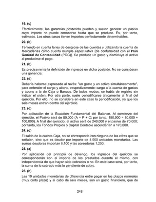 248
19. (c)
Efectivamente, las garantías postventa pueden y suelen generar un pasivo
cuyo importe no puede conocerse hasta que se produce. Es, por tanto,
estimado. Los otros casos tienen importes perfectamente determinables.
20. (b)
Teniendo en cuenta la ley de desglose de las cuentas y utilizando la cuenta de
Mercaderías como cuenta múltiple especulativa (de conformidad con el Plan
General de Contabilidad (PGC)). Se produce un gasto y disminuye el activo
al producirse el pago.
21. (b)
Es precisamente la definición de ingresos en dicha posición. No se consideran
una ganancia.
22. (d)
Debería haberse expresado al revés: "un gasto y un activo simultáneamente",
para entender el cargo y abono, respectivamente; cargo a la cuenta de gastos
y abono a la de Caja o Bancos. De todos modos, se habla de registro sin
indicar el orden. Por otra parte, suele periodificarse únicamente al final del
ejercicio. Por ello, no se considera en este caso la periodificación, ya que los
seis meses entran dentro del ejercicio.
23. (d)
Por aplicación de la Ecuación Fundamental del Balance. Al comienzo del
ejercicio, el Pasivo será de 80,000 (A = P + C; por tanto, 180,000 = 80,000 +
100,000). A final del ejercicio, el activo será de 240,000 y el pasivo de 70,000;
por tanto, los Fondos Propios o Capital Contable ascenderían a 170,000.
24. (d)
El saldo de la cuenta Caja, no se corresponde con ninguna de las cifras que se
señalan, sino que es deudor por importe de 4,900 unidades monetarias. Las
sumas deudoras importan 6,100 y las acreedoras 1,200.
25. (a)
Por aplicación del principio de devengo, los ingresos del ejercicio se
corresponderán con el importe de los prestados durante el mismo, con
independencia de que hayan sido cobrados o no. En este caso será, por tanto,
la suma de lo cobrado más lo pendiente de cobro.
26. (b)
Las 10 unidades monetarias de diferencia entre pagar en los plazos normales
(muy corto plazo) y al cabo de seis meses, son un gasto financiero, que de
 