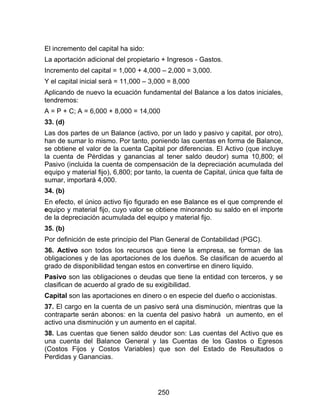 250
El incremento del capital ha sido:
La aportación adicional del propietario + Ingresos - Gastos.
Incremento del capital = 1,000 + 4,000 – 2,000 = 3,000.
Y el capital inicial será = 11,000 – 3,000 = 8,000
Aplicando de nuevo la ecuación fundamental del Balance a los datos iniciales,
tendremos:
A = P + C; A = 6,000 + 8,000 = 14,000
33. (d)
Las dos partes de un Balance (activo, por un lado y pasivo y capital, por otro),
han de sumar lo mismo. Por tanto, poniendo las cuentas en forma de Balance,
se obtiene el valor de la cuenta Capital por diferencias. El Activo (que incluye
la cuenta de Pérdidas y ganancias al tener saldo deudor) suma 10,800; el
Pasivo (incluida la cuenta de compensación de la depreciación acumulada del
equipo y material fijo), 6,800; por tanto, la cuenta de Capital, única que falta de
sumar, importará 4,000.
34. (b)
En efecto, el único activo fijo figurado en ese Balance es el que comprende el
equipo y material fijo, cuyo valor se obtiene minorando su saldo en el importe
de la depreciación acumulada del equipo y material fijo.
35. (b)
Por definición de este principio del Plan General de Contabilidad (PGC).
36. Activo son todos los recursos que tiene la empresa, se forman de las
obligaciones y de las aportaciones de los dueños. Se clasifican de acuerdo al
grado de disponibilidad tengan estos en convertirse en dinero liquido.
Pasivo son las obligaciones o deudas que tiene la entidad con terceros, y se
clasifican de acuerdo al grado de su exigibilidad.
Capital son las aportaciones en dinero o en especie del dueño o accionistas.
37. El cargo en la cuenta de un pasivo será una disminución, mientras que la
contraparte serán abonos: en la cuenta del pasivo habrá un aumento, en el
activo una disminución y un aumento en el capital.
38. Las cuentas que tienen saldo deudor son: Las cuentas del Activo que es
una cuenta del Balance General y las Cuentas de los Gastos o Egresos
(Costos Fijos y Costos Variables) que son del Estado de Resultados o
Perdidas y Ganancias.
 