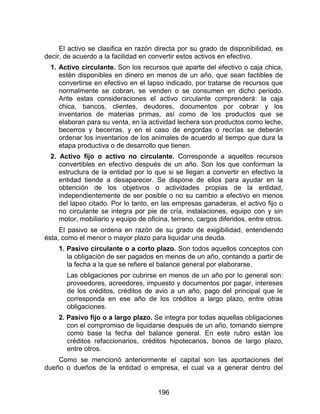 196
El activo se clasifica en razón directa por su grado de disponibilidad, es
decir, de acuerdo a la facilidad en convertir estos activos en efectivo.
1. Activo circulante. Son los recursos que aparte del efectivo o caja chica,
estén disponibles en dinero en menos de un año, que sean factibles de
convertirse en efectivo en el lapso indicado, por tratarse de recursos que
normalmente se cobran, se venden o se consumen en dicho periodo.
Ante estas consideraciones el activo circulante comprenderá: la caja
chica, bancos, clientes, deudores, documentos por cobrar y los
inventarios de materias primas, así como de los productos que se
elaboran para su venta, en la actividad lechera son productos como leche,
becerros y becerras, y en el caso de engordas o recrías se deberán
ordenar los inventarios de los animales de acuerdo al tiempo que dura la
etapa productiva o de desarrollo que tienen.
2. Activo fijo o activo no circulante. Corresponde a aquellos recursos
convertibles en efectivo después de un año. Son los que conforman la
estructura de la entidad por lo que si se llegan a convertir en efectivo la
entidad tiende a desaparecer. Se dispone de ellos para ayudar en la
obtención de los objetivos o actividades propias de la entidad,
independientemente de ser posible o no su cambio a efectivo en menos
del lapso citado. Por lo tanto, en las empresas ganaderas, el activo fijo o
no circulante se integra por pie de cría, instalaciones, equipo con y sin
motor, mobiliario y equipo de oficina, terreno, cargos diferidos, entre otros.
El pasivo se ordena en razón de su grado de exigibilidad, entendiendo
ésta, como el menor o mayor plazo para liquidar una deuda.
1. Pasivo circulante o a corto plazo. Son todos aquellos conceptos con
la obligación de ser pagados en menos de un año, contando a partir de
la fecha a la que se refiere el balance general por elaborarse.
Las obligaciones por cubrirse en menos de un año por lo general son:
proveedores, acreedores, impuesto y documentos por pagar, intereses
de los créditos, créditos de avio a un año, pago del principal que le
corresponda en ese año de los créditos a largo plazo, entre otras
obligaciones.
2. Pasivo fijo o a largo plazo. Se integra por todas aquellas obligaciones
con el compromiso de liquidarse después de un año, tomando siempre
como base la fecha del balance general. En este rubro están los
créditos refaccionarios, créditos hipotecarios, bonos de largo plazo,
entre otros.
Como se mencionó anteriormente el capital son las aportaciones del
dueño o dueños de la entidad o empresa, el cual va a generar dentro del
 