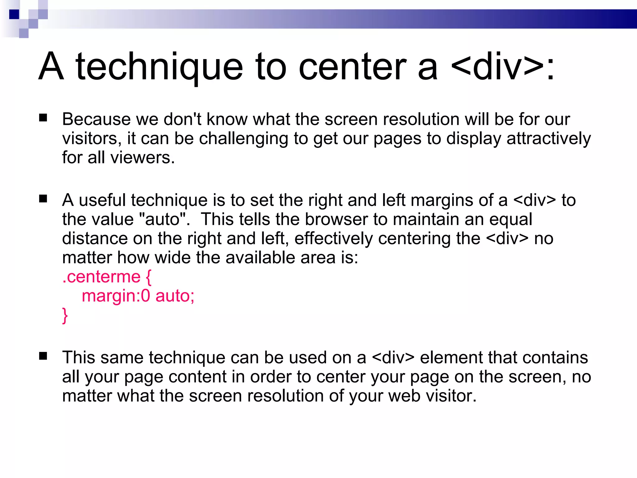 A technique to center a <div>: Because we don't know what the screen resolution will be for our visitors, it can be challenging to get our pages to display attractively for all viewers. A useful technique is to set the right and left margins of a <div> to the value "auto".  This tells the browser to maintain an equal distance on the right and left, effectively centering the <div> no matter how wide the available area is: .centerme {   margin:0 auto; } This same technique can be used on a <div> element that contains all your page content in order to center your page on the screen, no matter what the screen resolution of your web visitor. 