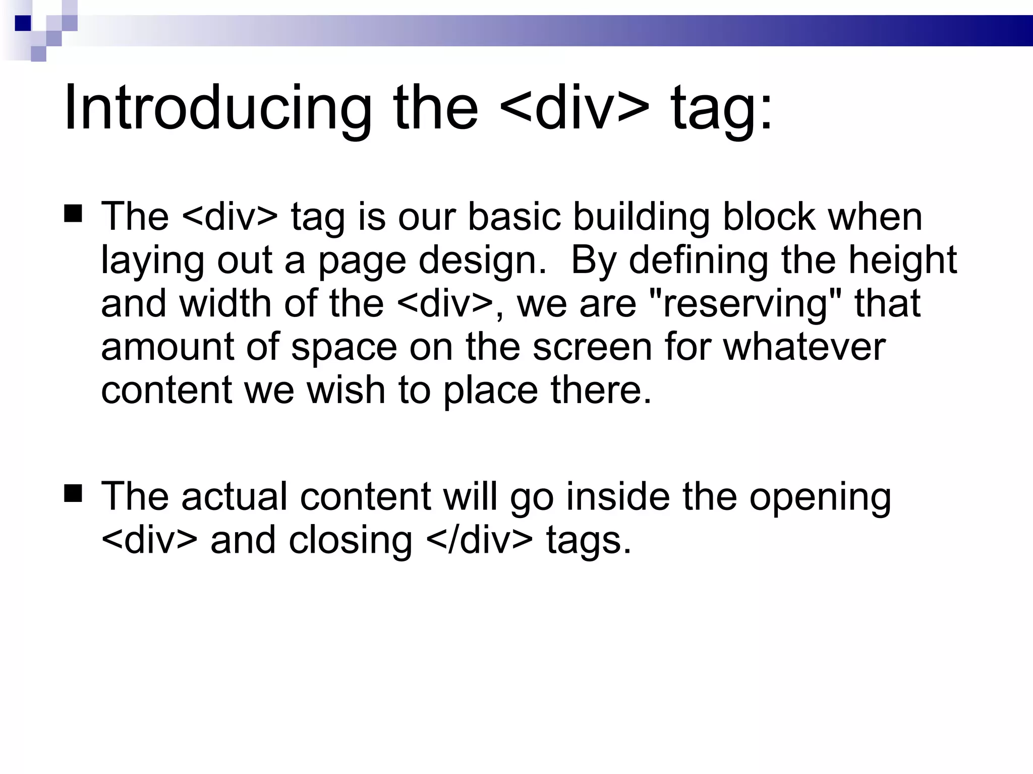 Introducing the <div> tag: The <div> tag is our basic building block when laying out a page design.  By defining the height and width of the <div>, we are "reserving" that amount of space on the screen for whatever content we wish to place there. The actual content will go inside the opening <div> and closing </div> tags. 