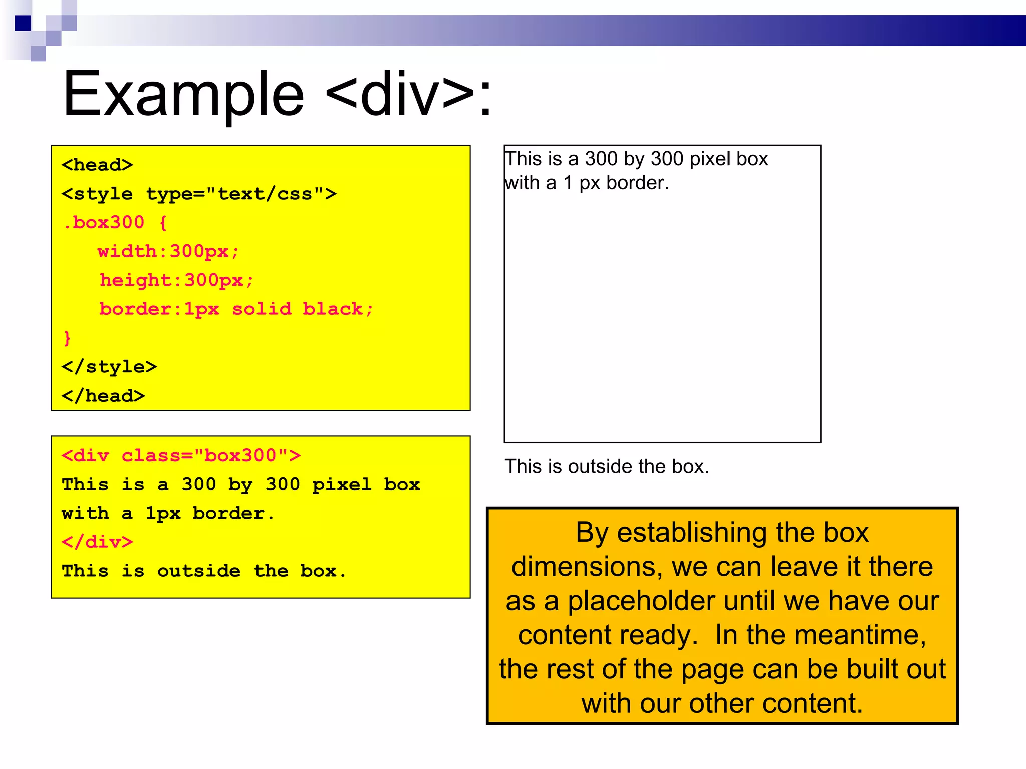Example <div>: By establishing the box dimensions, we can leave it there as a placeholder until we have our content ready.  In the meantime, the rest of the page can be built out with our other content. <head> <style type="text/css"> .box300 { width:300px; height:300px; border:1px solid black; } </style> </head> <div class="box300"> This is a 300 by 300 pixel box with a 1px border. </div> This is outside the box. This is a 300 by 300 pixel box with a 1 px border. This is outside the box. 