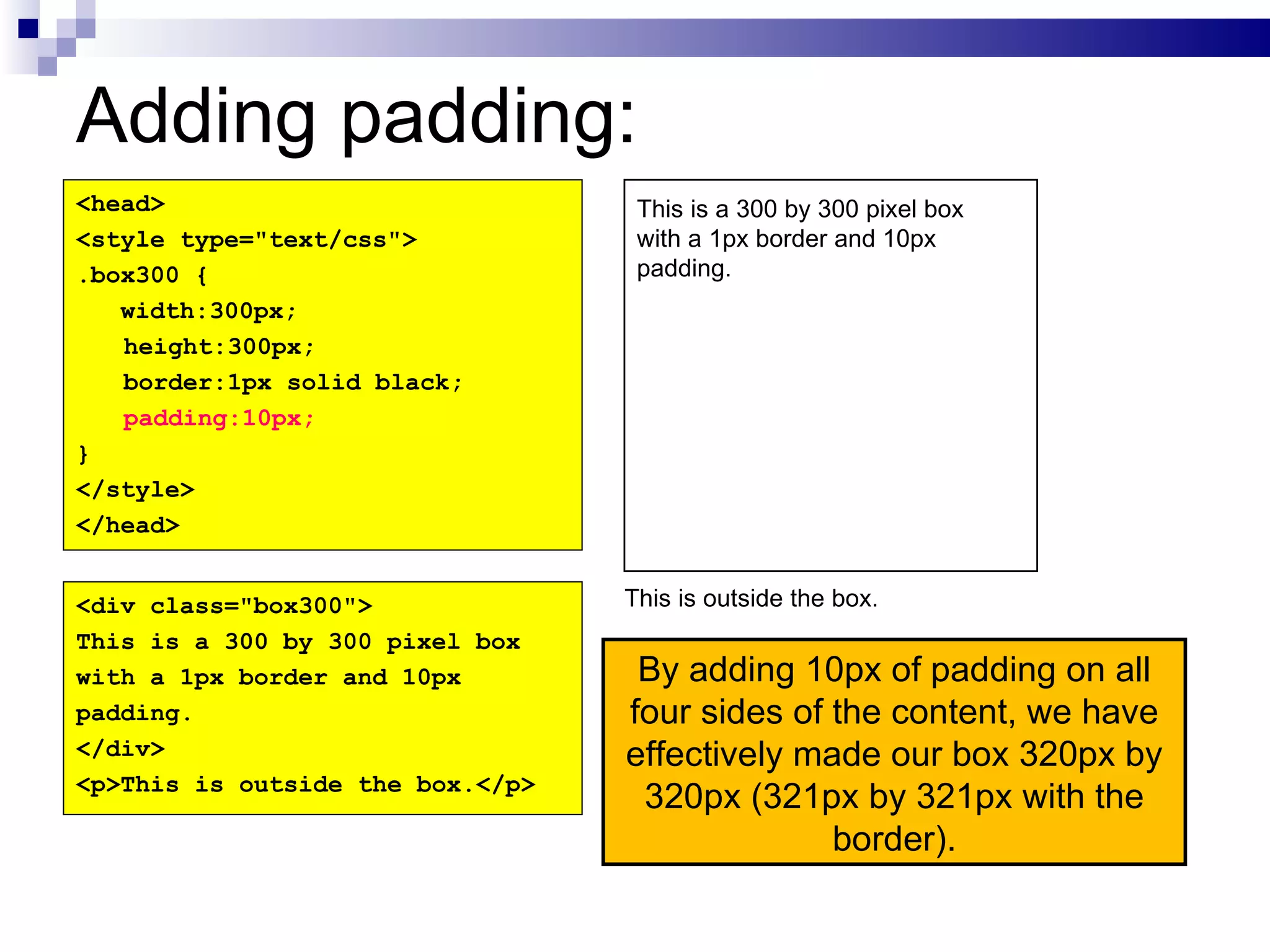Adding padding: By adding 10px of padding on all four sides of the content, we have effectively made our box 320px by 320px (321px by 321px with the border). <head> <style type="text/css"> .box300 { width:300px; height:300px; border:1px solid black; padding:10px; } </style> </head> <div class="box300"> This is a 300 by 300 pixel box with a 1px border and 10px padding. </div> <p>This is outside the box.</p> This is a 300 by 300 pixel box with a 1px border and 10px padding. This is outside the box. 