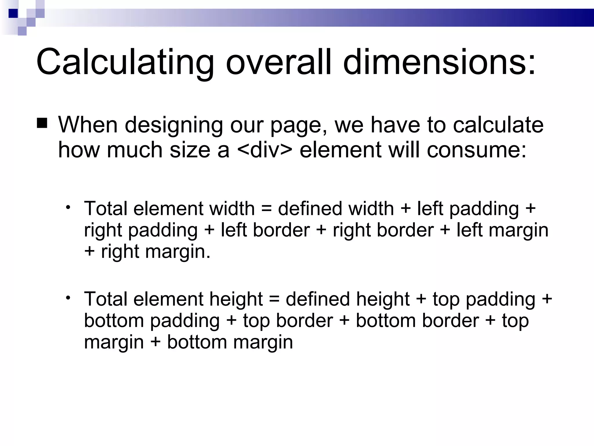 Calculating overall dimensions: When designing our page, we have to calculate how much size a <div> element will consume: Total element width = defined width + left padding + right padding + left border + right border + left margin + right margin. Total element height = defined height + top padding + bottom padding + top border + bottom border + top margin + bottom margin 