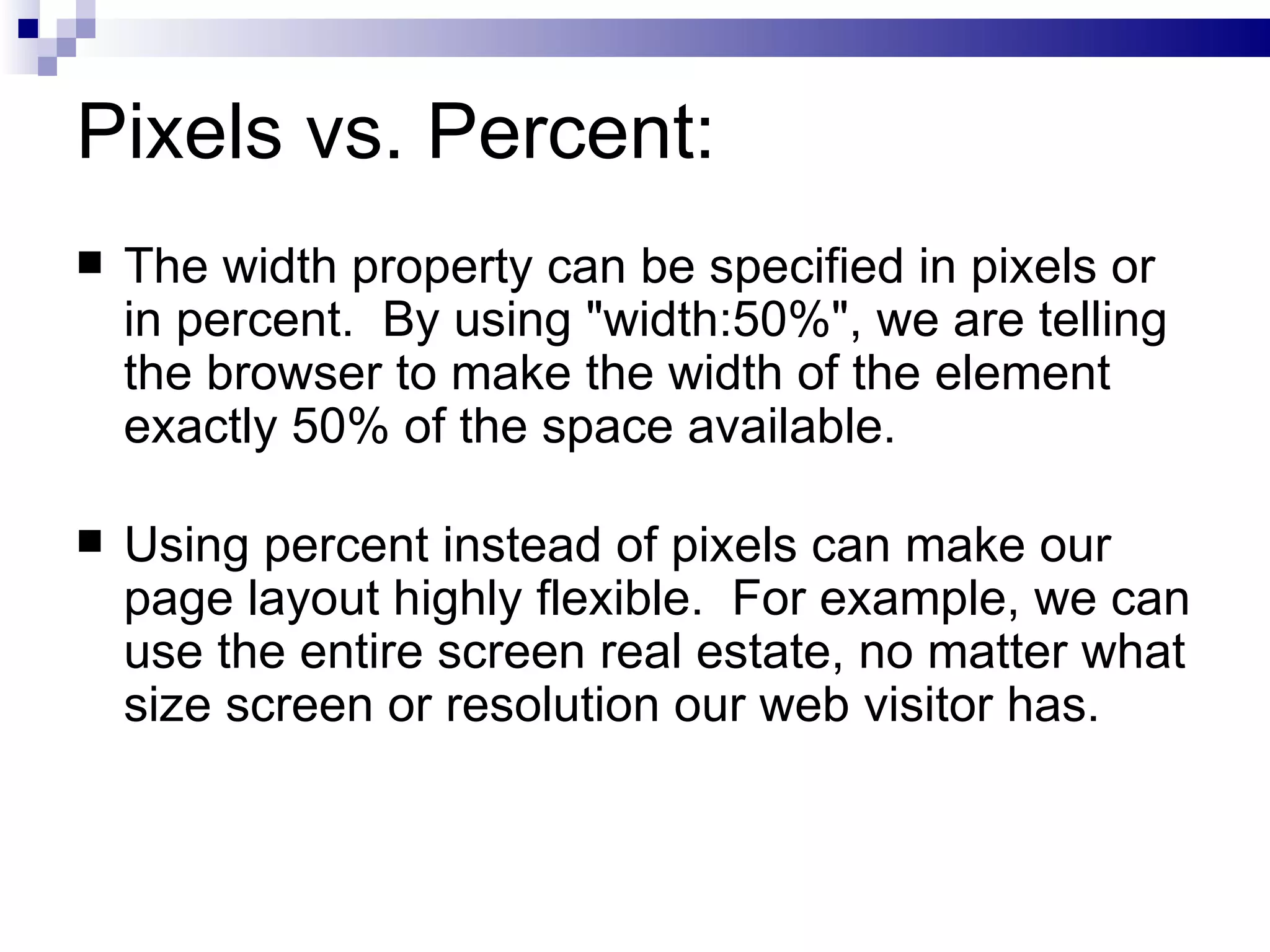 Pixels vs. Percent: The width property can be specified in pixels or in percent.  By using "width:50%", we are telling the browser to make the width of the element exactly 50% of the space available. Using percent instead of pixels can make our page layout highly flexible.  For example, we can use the entire screen real estate, no matter what size screen or resolution our web visitor has. 