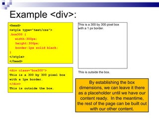Example <div>: By establishing the box dimensions, we can leave it there as a placeholder until we have our content ready.  In the meantime, the rest of the page can be built out with our other content. <head> <style type="text/css"> .box300 { width:300px; height:300px; border:1px solid black; } </style> </head> <div class="box300"> This is a 300 by 300 pixel box with a 1px border. </div> This is outside the box. This is a 300 by 300 pixel box with a 1 px border. This is outside the box. 