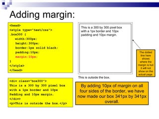 Adding margin: By adding 10px of margin on all four sides of the border, we have now made our box 341px by 341px overall. <head> <style type="text/css"> .box300 { width:300px; height:300px; border:1px solid black; padding:10px; margin:10px; } </style> </head> <div class="box300"> This is a 300 by 300 pixel box with a 1px border and 10px Padding and 10px margin. </div> <p>This is outside the box.</p> This is a 300 by 300 pixel box with a 1px border and 10px padding and 10px margin. This is outside the box. The dotted line here shows where the margin is but it will not show on the actual page. 